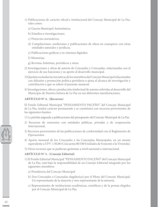 1) Publicaciones de carácter oficial e institucional del Concejo Municipal de La Paz,
        tales como:
        a) Gaceta Municipal Autonómica;
        b) Estudios e investigaciones;
        c) Proyectos normativos;
        d) Compilaciones, reediciones y publicaciones de obras en coauspicio con otras
           entidades naturales y jurídicas;
        e) Publicaciones gráficas y en sistemas digitales;
        f) Memorias;
        g) Revistas, boletines, periódicos y otros.
     2) Investigaciones y obras de autoría de Concejales y Concejalas, relacionadas con el
        ejercicio de sus funciones y su aporte al desarrollo municipal.
     3) Quedan excluidas las iniciativas de los miembros del Concejo Municipal relacionadas
        con difusión y promoción política partidaria o ajena al alcance de investigación y
        contribución a que se refiere el presente numeral.
     4) Investigaciones, obras y producción intelectual de autores referidas al desarrollo del
         Municipio de Nuestra Señora de La Paz en sus diferentes manifestaciones.
     ARTÍCULO Nº 4.- (Recursos)
     El Fondo Editorial Municipal “PENSAMIENTO PACEÑO” del Concejo Municipal
     de La Paz, tendrá carácter permanente y se constituirá con recursos provenientes de
     las siguientes fuentes:
     1) La partida asignada a publicaciones del presupuesto del Concejo Municipal de La Paz.
     2) Recursos de convenios con entidades públicas, privadas y de cooperación
        internacional.
     3) Recursos provenientes de las publicaciones de conformidad con el Reglamento de
        Operaciones.
     4) Aporte mensual de los Concejales y las Concejalas Municipales, en un monto
        equivalente a UFV´s 50,00 (Cincuenta 00/100 Unidades de Fomento a la Vivienda).
     5) Otros recursos que se pudieran gestionar a nivel nacional o internacional.
     ARTÍCULO Nº 5.- (Consejo Editorial)
     1) El Fondo Editorial Municipal “PENSAMIENTO PACEÑO” del Concejo Municipal
        de La Paz, está bajo la responsabilidad de un Consejo Editorial integrado por los
        siguientes miembros:
        a) Presidencia del Concejo Municipal
        b) Dos Concejales o Concejalas elegidos(as) por el Pleno del Concejo Municipal.
           Un representante de la mayoría y otro representante de la minoría.
        c) Representantes de instituciones académicas, científicas y de la prensa elegidos
           por el Concejo Municipal de La Paz.



42
 