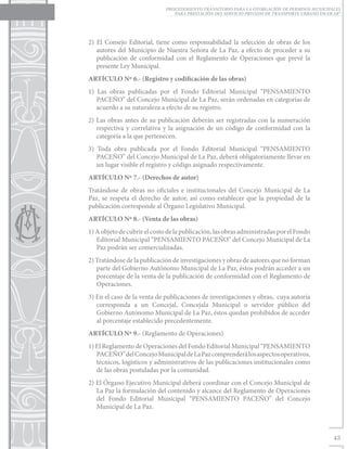 PROCEDIMIENTO TRANSITORIO PARA LA OTORGACIÓN DE PERMISOS MUNICIPALES
                                 PARA PRESTACIÓN DEL SERVICIO PRIVADO DE TRANSPORTE URBANO ESCOLAR”




2) El Consejo Editorial, tiene como responsabilidad la selección de obras de los
   autores del Municipio de Nuestra Señora de La Paz, a efecto de proceder a su
   publicación de conformidad con el Reglamento de Operaciones que prevé la
   presente Ley Municipal.
ARTÍCULO Nº 6.- (Registro y codificación de las obras)
1) Las obras publicadas por el Fondo Editorial Municipal “PENSAMIENTO
   PACEÑO” del Concejo Municipal de La Paz, serán ordenadas en categorías de
   acuerdo a su naturaleza a efecto de su registro.
2) Las obras antes de su publicación deberán ser registradas con la numeración
   respectiva y correlativa y la asignación de un código de conformidad con la
   categoría a la que pertenecen.
3) Toda obra publicada por el Fondo Editorial Municipal “PENSAMIENTO
   PACEÑO” del Concejo Municipal de La Paz, deberá obligatoriamente llevar en
   un lugar visible el registro y código asignado respectivamente.
ARTÍCULO Nº 7.- (Derechos de autor)
Tratándose de obras no oficiales e institucionales del Concejo Municipal de La
Paz, se respeta el derecho de autor, así como establecer que la propiedad de la
publicación corresponde al Órgano Legislativo Municipal.
ARTÍCULO Nº 8.- (Venta de las obras)
1) A objeto de cubrir el costo de la publicación, las obras administradas por el Fondo
   Editorial Municipal “PENSAMIENTO PACEÑO” del Concejo Municipal de La
   Paz podrán ser comercializadas.
2) Tratándose de la publicación de investigaciones y obras de autores que no forman
   parte del Gobierno Autónomo Municipal de La Paz, éstos podrán acceder a un
   porcentaje de la venta de la publicación de conformidad con el Reglamento de
   Operaciones.
3) En el caso de la venta de publicaciones de investigaciones y obras, cuya autoría
   corresponda a un Concejal, Concejala Municipal o servidor público del
   Gobierno Autónomo Municipal de La Paz, éstos quedan prohibidos de acceder
   al porcentaje establecido precedentemente.
ARTÍCULO Nº 9.- (Reglamento de Operaciones)
1) El Reglamento de Operaciones del Fondo Editorial Municipal “PENSAMIENTO
   PACEÑO” del Concejo Municipal de La Paz comprenderá los aspectos operativos,
   técnicos, logísticos y administrativos de las publicaciones institucionales como
   de las obras postuladas por la comunidad.
2) El Órgano Ejecutivo Municipal deberá coordinar con el Concejo Municipal de
   La Paz la formulación del contenido y alcance del Reglamento de Operaciones
   del Fondo Editorial Municipal “PENSAMIENTO PACEÑO” del Concejo
   Municipal de La Paz.



                                                                                                43
 