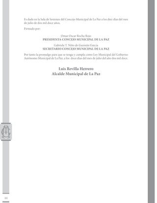 Es dada en la Sala de Sesiones del Concejo Municipal de La Paz a los diez días del mes
     de julio de dos mil doce años.
     Firmado por:		

                              Omar Oscar Rocha Rojo
                    PRESIDENTA CONCEJO MUNICIPAL DE LA PAZ
                          Gabriela T. Niño de Guzmán García
                    SECRETARIO CONCEJO MUNICIPAL DE LA PAZ
     Por tanto la promulgo para que se tenga y cumpla como Ley Municipal del Gobierno
     Autónomo Municipal de La Paz, a los doce días del mes de julio del año dos mil doce.


                               Luis Revilla Herrero
                           Alcalde Municipal de La Paz




44
 