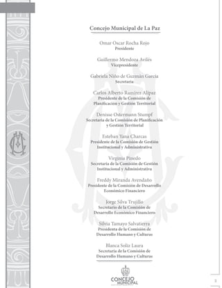 Concejo Municipal de La Paz

       Omar Oscar Rocha Rojo
                Presidente

      Guillermo Mendoza Avilés
             Vicepresidente

  Gabriela Niño de Guzmán García
                Secretaria

   Carlos Alberto Ramírez Alípaz
      Presidente de la Comisión de
    Planificación y Gestión Territorial

     Denisse Ostermann Stumpf
Secretaria de la Comisión de Planificación
           y Gestión Territorial

        Esteban Yana Charcas
  Presidente de la Comisión de Gestión
     Institucional y Administrativa

            Virginia Pinedo
  Secretaria de la Comisión de Gestión
     Institucional y Administrativa

      Freddy Miranda Avendaño
Presidente de la Comisión de Desarrollo
        Económico Financiero

          Jorge Silva Trujillo
      Secretario de la Comisión de
    Desarrollo Económico Financiero

       Silvia Tamayo Salvatierra
      Presidenta de la Comisión de
     Desarrollo Humano y Culturas

          Blanca Soliz Laura
      Secretaria de la Comisión de
     Desarrollo Humano y Culturas




                                             3
 