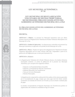 LEY MUNICIPAL DE REGULARIZACIÓN VOLUNTARIA DE DEUDAS TRIBUTARIAS
                       MUNICIPALESEL ÓRGANO LEGISLATIVO DEL GOBIERNO AUTÓNOMO MUNICIPAL DE LA PAZ




                 LEY MUNICIPAL AUTONÓMICA
                            Nº 16

       LEY MUNICIPAL DE REGULARIZACIÓN
      VOLUNTARIA DE DEUDAS TRIBUTARIAS
     MUNICIPALESEL ÓRGANO LEGISLATIVO DEL
    GOBIERNO AUTÓNOMO MUNICIPAL DE LA PAZ

EL ÓRGANO LEGISLATIVO DEL GOBIERNO AUTÓNOMO
MUNICIPAL DE LA PAZ:


DECRETA:

ARTÍCULO 1. (Objeto).- La presente Ley Municipal Autonómica tiene por objeto
normar el proceso de Regularización Voluntaria de Deudas Tributarias Municipales en el
Municipio de La Paz.

ARTÍCULO 2. (Ámbito de Aplicación).- Las disposiciones contenidas en la presente Ley
Municipal Autonómica se aplicarán en la jurisdicción del Municipio de La Paz.

ARTÍCULO 3. (Plazo).- El plazo de vigencia de la Regularización Voluntaria de Deudas
Tributarias Municipales será de ciento ochenta (180) días, computables a partir de la
publicación del Reglamento que se emita para la presente Ley.

ARTÍCULO 4. (Alcance).-

I. La Regularización Voluntaria de la Deuda Tributaria alcanza a las deudas tributarias
    municipales existentes a la fecha de publicación de la presente Ley Municipal
    Autonómica, por concepto de los siguientes tributos:

      • Impuesto a la Propiedad de Bienes Inmuebles
      • Impuesto a la Propiedad de Vehículos Automotores
      • Impuesto Municipal a las Transferencias
      • Tasas por Servicios Municipales
      • Patentes Municipales.

   La Regularización comprende la condonación de las multas y de los intereses generados
   por el incumplimiento de pago, siempre que exista pago total del tributo omitido
   actualizado con Unidades de Fomento a la Vivienda, ya sea al contado o mediante plan
   de pagos.

   Las deudas correspondientes al Impuesto Municipal a las Transferencias podrán ser
   regularizadas sólo mediante la modalidad de Pago al Contado.




                                                                                                5
 
