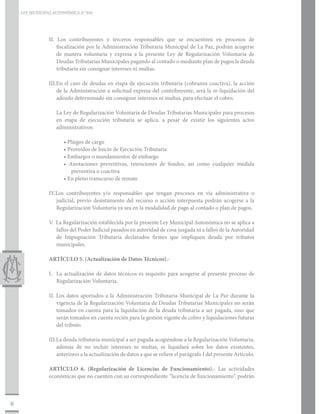 LEY MUNICIPAL AUTONÓMICA N° 016




                II. Los contribuyentes y terceros responsables que se encuentren en procesos de
                    fiscalización por la Administración Tributaria Municipal de La Paz, podrán acogerse
                    de manera voluntaria y expresa a la presente Ley de Regularización Voluntaria de
                    Deudas Tributarias Municipales pagando al contado o mediante plan de pagos la deuda
                    tributaria sin consignar intereses ni multas.

                III.	 n el caso de deudas en etapa de ejecución tributaria (cobranza coactiva), la acción
                    E
                    de la Administración a solicitud expresa del contribuyente, será la re-liquidación del
                    adeudo determinado sin consignar intereses ni multas, para efectuar el cobro.

                   La Ley de Regularización Voluntaria de Deudas Tributarias Municipales para procesos
                   en etapa de ejecución tributaria se aplica, a pesar de existir los siguientes actos
                   administrativos:

                       • Pliegos de cargo
                       • Proveídos de Inicio de Ejecución Tributaria
                       • Embargos o mandamientos de embargo
                       • Anotaciones preventivas, retenciones de fondos, así como cualquier medida
                          preventiva o coactiva
                       • En pleno transcurso de remate

                IV.Los contribuyentes y/o responsables que tengan procesos en vía administrativa o
                   judicial, previo desistimiento del recurso o acción interpuesta podrán acogerse a la
                   Regularización Voluntaria ya sea en la modalidad de pago al contado o plan de pagos.

                V. La Regularización establecida por la presente Ley Municipal Autonómica no se aplica a
                   fallos del Poder Judicial pasados en autoridad de cosa juzgada ni a fallos de la Autoridad
                   de Impugnación Tributaria declarados firmes que impliquen deuda por tributos
                   municipales.

                ARTÍCULO 5. (Actualización de Datos Técnicos).-

                I.	 La actualización de datos técnicos es requisito para acogerse al presente proceso de
                    Regularización Voluntaria.

                II. Los datos aportados a la Administración Tributaria Municipal de La Paz durante la
                    vigencia de la Regularización Voluntaria de Deudas Tributarias Municipales no serán
                    tomados en cuenta para la liquidación de la deuda tributaria a ser pagada, sino que
                    serán tomados en cuenta recién para la gestión vigente de cobro y liquidaciones futuras
                    del tributo.

                III.La deuda tributaria municipal a ser pagada acogiéndose a la Regularización Voluntaria,
                    además de no incluir intereses ni multas, se liquidará sobre los datos existentes,
                    anteriores a la actualización de datos a que se refiere el parágrafo I del presente Artículo.

                ARTÍCULO 6. (Regularización de Licencias de Funcionamiento).- Las actividades
                económicas que no cuenten con su correspondiente “licencia de funcionamiento”, podrán



6
 
