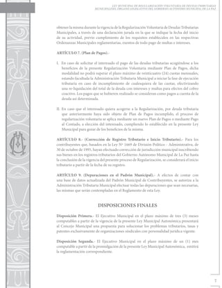 LEY MUNICIPAL DE REGULARIZACIÓN VOLUNTARIA DE DEUDAS TRIBUTARIAS
                         MUNICIPALESEL ÓRGANO LEGISLATIVO DEL GOBIERNO AUTÓNOMO MUNICIPAL DE LA PAZ




obtener la misma durante la vigencia de la Regularización Voluntaria de Deudas Tributarias
Municipales, a través de una declaración jurada en la que se indique la fecha del inicio
de su actividad, previo cumplimiento de los requisitos establecidos en las respectivas
Ordenanzas Municipales reglamentarias, exentos de todo pago de multas e intereses.

ARTÍCULO 7. (Plan de Pagos).-

I. En caso de solicitar el interesado el pago de las deudas tributarias acogiéndose a los
   beneficios de la presente Regularización Voluntaria mediante Plan de Pagos, dicha
   modalidad no podrá superar el plazo máximo de veinticuatro (24) cuotas mensuales,
   estando facultada la Administración Tributaria Municipal a iniciar la fase de ejecución
   tributaria en caso de incumplimiento de cualesquiera de las cuotas, efectivizando
   una re-liquidación del total de la deuda con intereses y multas para efectos del cobro
   coactivo. Los pagos que se hubieren realizado se consideran como pagos a cuenta de la
   deuda así determinada.

II. En caso que el interesado quiera acogerse a la Regularización, por deuda tributaria
    que anteriormente haya sido objeto de Plan de Pagos incumplido, el proceso de
    regularización voluntaria se aplica mediante un nuevo Plan de Pagos o mediante Pago
    al Contado, a elección del interesado, cumpliendo lo establecido en la presente Ley
    Municipal para gozar de los beneficios de la misma.

ARTÍCULO 8.- (Corrección de Registro Tributario e Inicio Tributario).- Para los
contribuyentes que, basados en la Ley Nº 1669 de División Político - Administrativa, de
30 de octubre de 1995, hayan efectuado corrección de jurisdicción municipal inscribiendo
sus bienes en los registros tributarios del Gobierno Autónomo Municipal de La Paz hasta
la conclusión de la vigencia del presente proceso de Regularización, se considerará el inicio
tributario a partir de la fecha de su registro.

ARTÍCULO 9. (Depuraciones en el Padrón Municipal).- A efectos de contar con
una base de datos actualizada del Padrón Municipal de Contribuyentes, se autoriza a la
Administración Tributaria Municipal efectuar todas las depuraciones que sean necesarias,
las mismas que serán contempladas en el Reglamento de esta Ley.


                           DISPOSICIONES FINALES

Disposición Primera.- El Ejecutivo Municipal en el plazo máximo de tres (3) meses
computables a partir de la vigencia de la presente Ley Municipal Autonómica presentará
al Concejo Municipal una propuesta para solucionar los problemas tributarios, tasas y
patentes exclusivamente de organizaciones sindicales con personalidad jurídica vigente.

Disposición Segunda.- El Ejecutivo Municipal en el plazo máximo de un (1) mes
computable a partir de la promulgación de la presente Ley Municipal Autonómica, emitirá
la reglamentación correspondiente.




                                                                                                  7
 