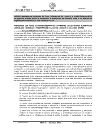 LXIII
LEGISLATURA H. CONGRESO DE LA UNIÓN
Página 495
Segundo Receso Martes 31 de mayo 2016 Primer Año de Ejercicio
De la Dip. Natalia Karina Barón Ortiz, del Grupo Parlamentario del Partido de la Revolución Democrática,
con punto de acuerdo relativo al seguimiento e investigación de denuncias sobre el uso electoral de
programas de desarrollo social en el estado de Oaxaca.
PROPOSICIÓN CON PUNTO DE ACUERDO RELATIVO AL SEGUIMIENTO E INVESTIGACIÓN DE DENUNCIAS
SOBRE EL USO ELECTORAL DE PROGRAMAS DE DESARROLLO SOCIAL EN EL ESTADO DE OAXACA
La suscrita, NATALIA KARINA BARÓN ORTIZ diputada federal de la LXIII Legislatura del Congreso de la Unión
e integrante del Grupo Parlamentario del Partido de la Revolución Democrática, con fundamento en lo
dispuesto por el artículo 58 del Reglamento para el Gobierno Interior del Congreso General de los Estados
Unidos Mexicanos, pongo a consideración de esta la H. Comisión Permanente del Congreso de la Unión, la
presente proposición con punto de acuerdo bajo la siguientes:
CONSIDERACIONES
En el proceso electoral 2016, organismos electorales y autoridades responsables de la política de Desarrollo
Social han firmado convenios y acuerdos de blindaje electoral a fin de prevenir e incentivar denuncias
penales contra la comisión de delitos electorales que usen dolosamente programas de desarrollo social
condicionando su entrega a cambio de votos por determinados candidatos.
La Secretaría de Desarrollo Social publicó los Lineamientos Generales de Blindaje Electoral 2016 los cuales
consignan datos relativos a las condiciones de pobreza. De acuerdo con ese documento, las catorce
entidades que efectuarán elecciones ordinarias locales, de manera conjunta, suman un total de 23,376,400
personas en situación de pobreza.
Estos mismos lineamientos señalan que el total de beneficiarios de las entidades sujetas a procesos
electorales ordinarios es de 17,118,631; los apoyos recibidos tienen su origen en doce programas sociales
como son los comedores comunitarios, estancias infantiles para apoyar a las madres trabajadoras, LICONSA,
empleo temporal, seguro de vida para Jefas de familia, 3x1 migrantes, apoyo alimentario, PROSPERA,
pensión para adultos mayores, FONART, atención a jornaleros agrícolas y opciones productivas.
La efectiva aplicación de los programas de desarrollo social tiende a ser protegida por acciones específicas
como lo especifican los lineamientos. De esta manera, se especifica qué debe entenderse por blindaje
electoral como se describe a continuación:
“El blindaje electoral es el conjunto de acciones a realizar por las y los servidores públicos
involucrados en la operación de programas sociales a cargo de la Secretaría de Desarrollo Social, con
el objetivo de proteger los programas y acciones ante los riesgos de una eventual manipulación
partidista, clientelar o personal.
Se compone de una serie de acciones que tienen como propósito:
1) Prevenir que los recursos públicos se desvíen para incidir en el voto. El Blindaje Electoral
pretende evitar que los recursos de los programas sociales a cargo del sector sean utilizados con
fines electorales.
2) Cumplir con la obligación de suspender propaganda gubernamental, para dar cumplimiento al
mandato constitucional que prohíbe la difusión de la misma durante el tiempo que duren las
campañas, con la finalidad de garantizar la imparcialidad en la contienda.
3) Inhibir que se incurra en otras violaciones a normas penales, administrativas y electorales,
mediante la implementación de acciones preventivas, se pretende garantizar que los servidores
públicos incurran en infracciones. Al articular la política de blindaje, se busca ajustar el ejercicio de
 