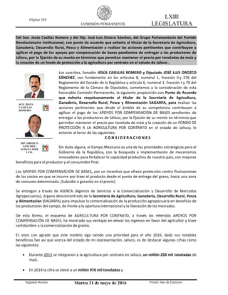 Página 546
COMISIÓN PERMANENTE
LXIII
LEGISLATURA
Segundo Receso Martes 31 de mayo de 2016 Primer Año de Ejercicio
Del Sen. Jesús Casillas Romero y del Dip. José Luis Orozco Sánchez, del Grupo Parlamentario del Partido
Revolucionario Institucional, con punto de acuerdo que exhorta al titular de la Secretaría de Agricultura,
Ganadería, Desarrollo Rural, Pesca y Alimentación a realizar las acciones pertinentes que contribuyan a
agilizar el pago de los apoyos por compensación de bases pendientes de entregar a los productores de
Jalisco, por la fijación de su monto en términos que permitan mantener el precio por toneladas de maíz y
la creación de un fondo de protección a la agricultura por contrato en el estado de Jalisco .
Los suscritos, Senador JESÚS CASILLAS ROMERO y Diputado JOSÉ LUIS OROZCO
SÁNCHEZ, con fundamento en los artículos 8, numeral 1, fracción II y 276 del
Reglamento del Senado de la República y artículo 6, numeral 1, fracción I y 79 del
Reglamento de la Cámara de Diputados, sometemos a la consideración de esta
honorable Comisión Permanente, la siguiente proposición con Punto de Acuerdo
que exhorta respetuosamente al titular de la Secretaría de Agricultura,
Ganadería, Desarrollo Rural, Pesca y Alimentación SAGARPA, para realizar las
acciones pertinentes que desde el ámbito de su competencia contribuyan a
agilizar el pago de los APOYOS POR COMPENSACIÓN DE BASES pendientes de
entregar a los productores de Jalisco, por la fijación de su monto en términos que
permitan mantener el precio por tonelada de maíz y la creación de un FONDO DE
PROTECCIÓN A LA AGRICULTURA POR CONTRATO en el estado de Jalisco; lo
anterior al tenor de las siguientes:
C O N S I D E R A C I O N E S
Sin duda alguna, el Campo Mexicano es una de las prioridades estratégicas para el
Gobierno de la República, con la búsqueda e implementación de mecanismos
innovadores para fortalecer la capacidad productiva de nuestro país, con mayores
beneficios para el productor y el consumidor final.
Los APOYOS POR COMPENSACIÓN DE BASES, son un incentivo que ofrece protección contra fluctuaciones
de los costos en que se incurre por traer el producto desde el punto de entrega del grano, hasta una zona
de consumo determinada. (Subsidio o garantía en el precio)
Se entregan a través de ASERCA (Agencia de Servicios a la Comercialización y Desarrollo de Mercados
Agropecuarios), órgano desconcentrado de la Secretaría de Agricultura, Ganadería, Desarrollo Rural, Pesca
y Alimentación (SAGARPA) para impulsar la comercialización de la producción agropecuaria en beneficio de
los productores del campo, de frente a la apertura internacional y la liberación de los mercados.
De esta forma, el esquema de AGRICULTURA POR CONTRATO, a través los referidos APOYOS POR
COMPENSACIÓN DE BASES, ha mostrado sus ventajas en elevar los ingresos en favor del agricultor y traer
certidumbre a la comercialización de granos.
Es visto con agrado que este modelo siga siendo una prioridad para el año 2016, dado sus notables
beneficios.Tan así que acerca del estado de mi representación, Jalisco, es de destacar algunas cifras como
las siguientes:
 Durante 2013 se integraron a la agricultura por contrato en Jalisco, un millón 250 mil toneladas de
maíz.
 En 2014 la cifra se elevó a un millón 970 mil toneladas y
SEN. JESÚS
CASILLAS
ROMERO
DIP. OROZCO
SÁNCHEZ
ALDANA JOSÉ
LUIS
 