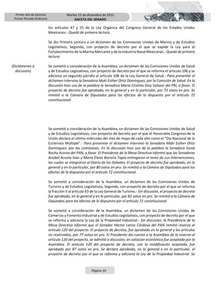 Primer año de Ejercicio
Primer Periodo Ordinario
Martes 15 de diciembre de 2015
GACETA DEL SENADO
Página 10
los artículos 47 y 55 de la Ley Orgánica del Congreso General de los Estados Unidos
Mexicanos.- Quedó de primera lectura.
Se dio Primera Lectura a un dictamen de las Comisiones Unidas de Marina y de Estudios
Legislativos, Segunda, con proyecto de decreto por el que se expide la Ley para el
Fortalecimiento de la Marina Mercante y de la Industria Naval Mexicanas.- Quedó de primera
lectura.
(Dictámenes a
discusión)
Se sometió a consideración de la Asamblea, un dictamen de las Comisiones Unidas de Salud
y de Estudios Legislativos, con proyecto de decreto por el que se reforma el artículo 106 y se
adiciona un segundo párrafo al artículo 108 de la Ley General de Salud.- Para presentar el
dictamen intervino la Senadora Maki Esther Ortiz Domínguez, por la Comisión de Salud. En la
discusión hizo uso de la palabra la Senadora María Cristina Díaz Salazar del PRI, a favor. El
proyecto de decreto fue aprobado, en lo general y en lo particular, por 73 votos en pro. Se
remitió a la Cámara de Diputados para los efectos de lo dispuesto por el artículo 72
constitucional.
Se sometió a consideración de la Asamblea, un dictamen de las Comisiones Unidas de Salud
y de Estudios Legislativos, con proyecto de decreto por el que el Honorable Congreso de la
Unión declara el último miércoles del mes de mayo de cada año como el “Día Nacional de la
Esclerosis Múltiple”.- Para presentar el dictamen intervino la Senadora Maki Esther Ortiz
Domínguez, por las comisiones. En la discusión hizo uso de la palabra la Senadora Sonia
Rocha Acosta del PAN, a favor. El Presidente de la Mesa Directiva informó que las Senadoras
Anabel Acosta Islas y María Elena Barrera Tapia entregaron el texto de sus intervenciones,
los cuales se integraron al Diario de los Debates. El proyecto de decreto fue aprobado, en lo
general y en lo particular, por 80 votos en pro. Se remitió a la Cámara de Diputados para los
efectos de lo dispuesto por el artículo 72 constitucional.
Se sometió a consideración de la Asamblea, un dictamen de las Comisiones Unidas de
Turismo y de Estudios Legislativos, Segunda, con proyecto de decreto por el que se reforma
la fracción II al artículo 63 de la Ley General de Turismo.- Sin discusión, el proyecto de decreto
fue aprobado, en lo general y en lo particular, por 82 votos en pro. Se remitió a la Cámara de
Diputados para los efectos de lo dispuesto por el artículo 72 constitucional.
Se sometió a consideración de la Asamblea, un dictamen de las Comisiones Unidas de
Comercio y Fomento Industrial y de Estudios Legislativos, con proyecto de decreto por el que
se reforma y adiciona la Ley de la Propiedad Industrial.- Sin discusión, la Presidencia de la
Mesa Directiva informó que el Senador Héctor Larios Córdova del PAN remitió reserva al
artículo 120 del proyecto. El proyecto de decreto, fue aprobado en lo general y los artículos
no reservados, por 77 votos en pro. El Presidente dio cuenta a la Asamblea de la reserva al
artículo 120 del proyecto, se admitió a discusión, en votación económica fue aceptada por la
Asamblea. El artículo 120 del proyecto de decreto, con la modificación aceptada, fue
aprobado por 87 votos en pro. Se declaró aprobado, en lo general y en lo particular, el
proyecto de decreto por el que se reforma y adiciona la Ley de la Propiedad Industrial. Se
 