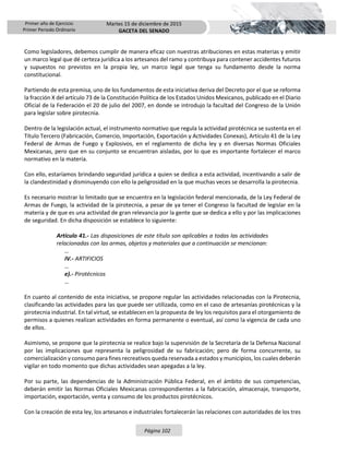 Primer año de Ejercicio
Primer Periodo Ordinario
Martes 15 de diciembre de 2015
GACETA DEL SENADO
Página 102
Como legisladores, debemos cumplir de manera eficaz con nuestras atribuciones en estas materias y emitir
un marco legal que dé certeza jurídica a los artesanos del ramo y contribuya para contener accidentes futuros
y supuestos no previstos en la propia ley, un marco legal que tenga su fundamento desde la norma
constitucional.
Partiendo de esta premisa, uno de los fundamentos de esta iniciativa deriva del Decreto por el que se reforma
la fracción X del artículo 73 de la Constitución Política de los Estados Unidos Mexicanos, publicado en el Diario
Oficial de la Federación el 20 de julio del 2007, en donde se introdujo la facultad del Congreso de la Unión
para legislar sobre pirotecnia.
Dentro de la legislación actual, el instrumento normativo que regula la actividad pirotécnica se sustenta en el
Título Tercero (Fabricación, Comercio, Importación, Exportación y Actividades Conexas), Artículo 41 de la Ley
Federal de Armas de Fuego y Explosivos, en el reglamento de dicha ley y en diversas Normas Oficiales
Mexicanas, pero que en su conjunto se encuentran aisladas, por lo que es importante fortalecer el marco
normativo en la materia.
Con ello, estaríamos brindando seguridad jurídica a quien se dedica a esta actividad, incentivando a salir de
la clandestinidad y disminuyendo con ello la peligrosidad en la que muchas veces se desarrolla la pirotecnia.
Es necesario mostrar lo limitado que se encuentra en la legislación federal mencionada, de la Ley Federal de
Armas de Fuego, la actividad de la pirotecnia, a pesar de ya tener el Congreso la facultad de legislar en la
materia y de que es una actividad de gran relevancia por la gente que se dedica a ello y por las implicaciones
de seguridad. En dicha disposición se establece lo siguiente:
Artículo 41.- Las disposiciones de este título son aplicables a todas las actividades
relacionadas con las armas, objetos y materiales que a continuación se mencionan:
…
IV.- ARTIFICIOS
…
e).- Pirotécnicos
…
En cuanto al contenido de esta iniciativa, se propone regular las actividades relacionadas con la Pirotecnia,
clasificando las actividades para las que puede ser utilizada, como en el caso de artesanías pirotécnicas y la
pirotecnia industrial. En tal virtud, se establecen en la propuesta de ley los requisitos para el otorgamiento de
permisos a quienes realizan actividades en forma permanente o eventual, así como la vigencia de cada uno
de ellos.
Asimismo, se propone que la pirotecnia se realice bajo la supervisión de la Secretaría de la Defensa Nacional
por las implicaciones que representa la peligrosidad de su fabricación; pero de forma concurrente, su
comercialización y consumo para fines recreativos queda reservada a estados y municipios, los cuales deberán
vigilar en todo momento que dichas actividades sean apegadas a la ley.
Por su parte, las dependencias de la Administración Pública Federal, en el ámbito de sus competencias,
deberán emitir las Normas Oficiales Mexicanas correspondientes a la fabricación, almacenaje, transporte,
importación, exportación, venta y consumo de los productos pirotécnicos.
Con la creación de esta ley, los artesanos e industriales fortalecerán las relaciones con autoridades de los tres
 