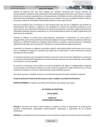 Primer año de Ejercicio
Primer Periodo Ordinario
Martes 15 de diciembre de 2015
GACETA DEL SENADO
Página 103
ámbitos de gobierno para que éstos indiquen los requisitos necesarios para solicitar permisos de
almacenamiento, transporte, venta, producción y fabricación de juegos pirotécnicos. Esto tendría un impacto
directo en los comercios, expendedores y almacenamientos, brindando un marco jurídico donde se puedan
desarrollar estas actividades y castigando a quienes no lo cumplan. Con esto, se ayudaría también a evitar la
corrupción y abuso de autoridades, fortaleciendo además el sector legal y formal.
Otro de los aspectos que se introducen en esta iniciativa tiene que ver con la obligación que tendrán los
permisionarios para adiestrar y capacitar a los trabajadores en materia de artesanías pirotécnicas. De la
misma manera, se normará sobre el fomento a la cultura de la prevención, el manejo y vigilancia de materiales
inflamables mediante asesoría y capacitación, lo cual ha demostrado que tiene un impacto significativo en la
disminución de accidentes.
También se definen las normas para comercialización, exportación e importación, así como sobre el
aseguramiento, destrucción y decomiso de materiales ilegales con los que se fabrican productos pirotécnicos.
Asimismo, se definirán también las sanciones administrativas y penales a quienes comercien y produzcan
ilegalmente materiales para la producción, fabricación y transportación de juegos pirotécnicos
Finalmente, se incorpora un régimen sancionador especial, tanto administrativo como penal, con el cual se
crea un catálogo de conductas y sanciones que habrán de ser observadas en todo momento por quienes
participen en esta actividad.
Es necesario mencionar que la presente iniciativa se suma a los esfuerzos de otros legisladores y cuenta con
un sinnúmero de precedentes legislativos en el mismo sentido, pero que, por razones diversas, no han podido
concretarse en una Ley expedida.
En resumen, la propuesta, busca acabar con la discrecionalidad y dar lugar a la obligatoriedad, otorgando
certeza jurídica a los artesanos pirotécnicos, lo que no sólo les asegurará un modo honesto de vivir, sino que
impulsará y fortalecerá a una de las expresiones de nuestra identidad nacional.
Por todo lo expuesto y fundado, someto a la consideración de esta Honorable Asamblea el siguiente:
Proyecto de Decreto Proyecto de Decreto por el que se expide la Ley Federal de Pirotecnia.
ARTÍCULO PRIMERO. Se expide la Ley Federal de Pirotecnia, para quedar como sigue:
LEY FEDERAL DE PIROTECNIA
TÍTULO ÚNICO
CAPÍTULO I
DISPOSICIONES GENERALES
Artículo 1. Esta Ley es de orden e interés público. Su objeto es normar lo relacionado con la fabricación,
posesión, transportación, distribución, comercialización, importación y exportación de los artículos
pirotécnicos.
Artículo 2. Las disposiciones de la presente Ley son de observancia general en todo el territorio nacional,sin
 