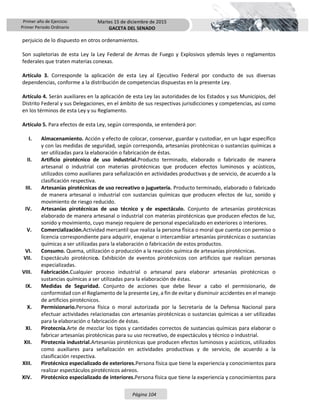 Primer año de Ejercicio
Primer Periodo Ordinario
Martes 15 de diciembre de 2015
GACETA DEL SENADO
Página 104
perjuicio de lo dispuesto en otros ordenamientos.
Son supletorias de esta Ley la Ley Federal de Armas de Fuego y Explosivos ydemás leyes o reglamentos
federales que traten materias conexas.
Artículo 3. Corresponde la aplicación de esta Ley al Ejecutivo Federal por conducto de sus diversas
dependencias, conforme a la distribución de competencias dispuestas en la presente Ley.
Artículo 4. Serán auxiliares en la aplicación de esta Ley las autoridades de los Estados y sus Municipios, del
Distrito Federal y sus Delegaciones, en el ámbito de sus respectivas jurisdicciones y competencias, así como
en los términos de esta Ley y su Reglamento.
Artículo 5. Para efectos de esta Ley, según corresponda, se entenderá por:
I. Almacenamiento. Acción y efecto de colocar, conservar, guardar y custodiar, en un lugar específico
y con las medidas de seguridad, según corresponda, artesanías pirotécnicas o sustancias químicas a
ser utilizadas para la elaboración o fabricación de éstas.
II. Artificio pirotécnico de uso industrial.Producto terminado, elaborado o fabricado de manera
artesanal o industrial con materias pirotécnicas que producen efectos luminosos y acústicos,
utilizados como auxiliares para señalización en actividades productivas y de servicio, de acuerdo a la
clasificación respectiva.
III. Artesanías pirotécnicas de uso recreativo o juguetería. Producto terminado, elaborado o fabricado
de manera artesanal o industrial con sustancias químicas que producen efectos de luz, sonido y
movimiento de riesgo reducido.
IV. Artesanías pirotécnicas de uso técnico y de espectáculo. Conjunto de artesanías pirotécnicas
elaborado de manera artesanal o industrial con materias pirotécnicas que producen efectos de luz,
sonido y movimiento, cuyo manejo requiere de personal especializado en exteriores o interiores.
V. Comercialización.Actividad mercantil que realiza la persona física o moral que cuenta con permiso o
licencia correspondiente para adquirir, enajenar o intercambiar artesanías pirotécnicas o sustancias
químicas a ser utilizadas para la elaboración o fabricación de estos productos.
VI. Consumo. Quema, utilización o producción a la reacción química de artesanías pirotécnicas.
VII. Espectáculo pirotécnico. Exhibición de eventos pirotécnicos con artificios que realizan personas
especializadas.
VIII. Fabricación.Cualquier proceso industrial o artesanal para elaborar artesanías pirotécnicas o
sustancias químicas a ser utilizadas para la elaboración de éstas.
IX. Medidas de Seguridad. Conjunto de acciones que debe llevar a cabo el permisionario, de
conformidad con el Reglamento de la presente Ley, a fin de evitar y disminuir accidentes en el manejo
de artificios pirotécnicos.
X. Permisionario.Persona física o moral autorizada por la Secretaría de la Defensa Nacional para
efectuar actividades relacionadas con artesanías pirotécnicas o sustancias químicas a ser utilizadas
para la elaboración o fabricación de éstas.
XI. Pirotecnia.Arte de mezclar los tipos y cantidades correctos de sustancias químicas para elaborar o
fabricar artesanías pirotécnicas para su uso recreativo, de espectáculos y técnico o industrial.
XII. Pirotecnia industrial.Artesanías pirotécnicas que producen efectos luminosos y acústicos, utilizados
como auxiliares para señalización en actividades productivas y de servicio, de acuerdo a la
clasificación respectiva.
XIII. Pirotécnico especializado de exteriores.Persona física que tiene la experiencia y conocimientos para
realizar espectáculos pirotécnicos aéreos.
XIV. Pirotécnico especializado de interiores.Persona física que tiene la experiencia y conocimientos para
 