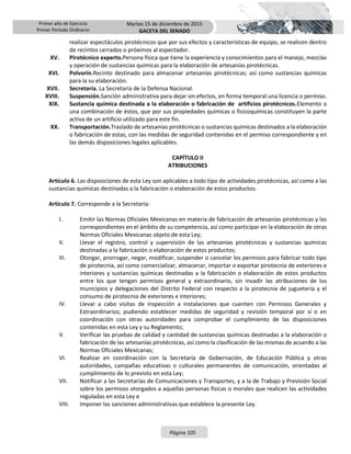 Primer año de Ejercicio
Primer Periodo Ordinario
Martes 15 de diciembre de 2015
GACETA DEL SENADO
Página 105
realizar espectáculos pirotécnicos que por sus efectos y características de equipo, se realicen dentro
de recintos cerrados o próximos al espectador.
XV. Pirotécnico experto.Persona física que tiene la experiencia y conocimientos para el manejo, mezclas
y operación de sustancias químicas para la elaboración de artesanías pirotécnicas.
XVI. Polvorín.Recinto destinado para almacenar artesanías pirotécnicas; así como sustancias químicas
para la su elaboración.
XVII. Secretaría. La Secretaría de la Defensa Nacional.
XVIII. Suspensión.Sanción administrativa para dejar sin efectos, en forma temporal una licencia o permiso.
XIX. Sustancia química destinada a la elaboración o fabricación de artificios pirotécnicos.Elemento o
una combinación de éstos, que por sus propiedades químicas o fisicoquímicas constituyen la parte
activa de un artificio utilizado para este fin.
XX. Transportación.Traslado de artesanías pirotécnicas o sustancias químicas destinados a la elaboración
o fabricación de estas, con las medidas de seguridad contenidas en el permiso correspondiente y en
las demás disposiciones legales aplicables.
CAPÍTULO II
ATRIBUCIONES
Artículo 6. Las disposiciones de esta Ley son aplicables a todo tipo de actividades pirotécnicas, así como a las
sustancias químicas destinadas a la fabricación o elaboración de estos productos.
Artículo 7. Corresponde a la Secretaría:
I. Emitir las Normas Oficiales Mexicanas en materia de fabricación de artesanías pirotécnicas y las
correspondientes en el ámbito de su competencia, así como participar en la elaboración de otras
Normas Oficiales Mexicanas objeto de esta Ley;
II. Llevar el registro, control y supervisión de las artesanías pirotécnicas y sustancias químicas
destinadas a la fabricación o elaboración de estos productos;
III. Otorgar, prorrogar, negar, modificar, suspender o cancelar los permisos para fabricar todo tipo
de pirotecnia, así como comercializar, almacenar, importar o exportar pirotecnia de exteriores e
interiores y sustancias químicas destinadas a la fabricación o elaboración de estos productos
entre los que tengan permisos general y extraordinario, sin invadir las atribuciones de los
municipios y delegaciones del Distrito Federal con respecto a la pirotecnia de juguetería y el
consumo de pirotecnia de exteriores e interiores;
IV. Llevar a cabo visitas de inspección a instalaciones que cuenten con Permisos Generales y
Extraordinarios; pudiendo establecer medidas de seguridad y revisión temporal por sí o en
coordinación con otras autoridades para comprobar el cumplimiento de las disposiciones
contenidas en esta Ley y su Reglamento;
V. Verificar las pruebas de calidad y cantidad de sustancias químicas destinadas a la elaboración o
fabricación de las artesanías pirotécnicas, así como la clasificación de las mismas de acuerdo a las
Normas Oficiales Mexicanas;
VI. Realizar en coordinación con la Secretaría de Gobernación, de Educación Pública y otras
autoridades, campañas educativas o culturales permanentes de comunicación, orientadas al
cumplimiento de lo previsto en esta Ley;
VII. Notificar a las Secretarías de Comunicaciones y Transportes, y a la de Trabajo y Previsión Social
sobre los permisos otorgados a aquellas personas físicas o morales que realicen las actividades
reguladas en esta Ley e
VIII. Imponer las sanciones administrativas que establece la presente Ley.
 