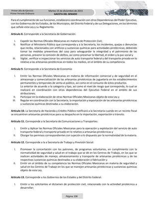 Primer año de Ejercicio
Primer Periodo Ordinario
Martes 15 de diciembre de 2015
GACETA DEL SENADO
Página 106
Para el cumplimiento de sus funciones, establecerá coordinación con otras Dependencias del Poder Ejecutivo,
con los Gobiernos de los Estados, de los Municipios, del Distrito Federal y de sus Delegaciones, en los términos
que señale esta Ley y su Reglamento.
Artículo 8. Corresponde a la Secretaría de Gobernación:
I. Expedir las Normas Oficiales Mexicanas en materia de Protección Civil;
II. Notificar al Ministerio Público que corresponda y a la Secretaría, los incidentes, quejas o denuncias
que reciba, relacionados con artificios y sustancias químicas para actividades pirotécnicas; debiendo
tomar las medidas preventivas del caso para salvaguardar la integridad y el patrimonio de las
personas, prevenir la comisión de delitos, así como preservar la libertad, el orden y la paz social y
III. Vigilar, verificar e inspeccionar los servicios de auto transporte federal y del transporte privado en lo
relativo a las artesanías pirotécnicas en todos los medios, en el ámbito de su competencia.
Artículo 9. Corresponde a la Secretaría de Economía:
I. Emitir las Normas Oficiales Mexicanas en materia de información comercial y de seguridad en el
almacenaje y comercialización de las artesanías pirotécnicas de juguetería en los establecimientos
permanentes y temporales de venta al público, así como en el consumo de estos productos.
Lo anterior de acuerdo a la categoría y tipo, así como al nivel de riesgo que corresponda, lo cual se
realizará en coordinación con otras dependencias del Ejecutivo Federal en el ámbito de sus
atribuciones;
II. Participar en la elaboración de otras Normas Oficiales Mexicanas objeto de esta Ley y
III. Regular en coordinación con la Secretaría, la importación y exportación de las artesanías pirotécnicas
y sustancias químicas destinadas a su elaboración.
Artículo 10. La Secretaría de Hacienda y Crédito Público notificará a la Secretaría cuando en un recinto fiscal
se encuentren artesanías pirotécnicas para su despacho en la importación, exportación o tránsito.
Artículo 11. Corresponde a la Secretaría de Comunicaciones y Transportes:
I. Emitir y Aplicar las Normas Oficiales Mexicanas para la operación y explotación del servicio de auto
transporte federal y transporte privado en lo relativo a artesanías pirotécnicas y
II. Otorgar los permisos correspondientes con sujeción a lo dispuesto por la normatividad de la materia.
Artículo 12. Corresponde a la a Secretaría de Trabajo y Previsión Social:
I. Promover la concertación con los patrones, de programas voluntarios, en cumplimiento con la
normatividad de seguridad y salud en el trabajo que se dé en los Centros de Trabajo, en los que se
realicen actividades de manejo, almacenamiento y transporte de artesanías pirotécnicas y de las
respectivas sustancias químicas destinadas a su elaboración o fabricación y
II. Emitir en el ámbito de su competencia las Normas Oficiales Mexicanas en materia de seguridad y
salud en los Centros de Trabajo en los que se manejen artesanías pirotécnicas y sustancias químicas
objeto de esta Ley.
Artículo 13. Corresponde a los Gobiernos de los Estados y del Distrito Federal:
I. Emitir a los solicitantes el dictamen de protección civil, relacionado con la actividad pirotécnica a
desarrollar;
 