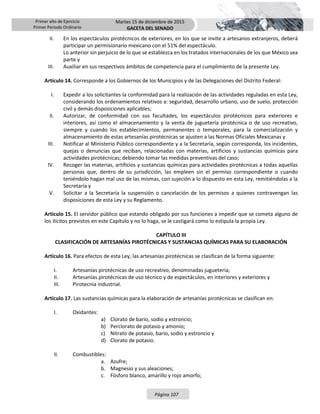 Primer año de Ejercicio
Primer Periodo Ordinario
Martes 15 de diciembre de 2015
GACETA DEL SENADO
Página 107
II. En los espectáculos pirotécnicos de exteriores, en los que se invite a artesanos extranjeros, deberá
participar un permisionario mexicano con el 51% del espectáculo.
Lo anterior sin perjuicio de lo que se establezca en los tratados internacionales de los que México sea
parte y
III. Auxiliar en sus respectivos ámbitos de competencia para el cumplimiento de la presente Ley.
Artículo 14. Corresponde a los Gobiernos de los Municipios y de las Delegaciones del Distrito Federal:
I. Expedir a los solicitantes la conformidad para la realización de las actividades reguladas en esta Ley,
considerando los ordenamientos relativos a: seguridad, desarrollo urbano, uso de suelo, protección
civil y demás disposiciones aplicables;
II. Autorizar, de conformidad con sus facultades, los espectáculos pirotécnicos para exteriores e
interiores, así como el almacenamiento y la venta de juguetería pirotécnica o de uso recreativo,
siempre y cuando los establecimientos, permanentes o temporales, para la comercialización y
almacenamiento de estas artesanías pirotécnicas se ajusten a las Normas Oficiales Mexicanas y
III. Notificar al Ministerio Público correspondiente y a la Secretaría, según corresponda, los incidentes,
quejas o denuncias que reciban, relacionadas con materias, artificios y sustancias químicas para
actividades pirotécnicas; debiendo tomar las medidas preventivas del caso;
IV. Recoger las materias, artificios y sustancias químicas para actividades pirotécnicas a todas aquellas
personas que, dentro de su jurisdicción, las empleen sin el permiso correspondiente o cuando
teniéndolo hagan mal uso de las mismas, con sujeción a lo dispuesto en esta Ley, remitiéndolas a la
Secretaría y
V. Solicitar a la Secretaría la suspensión o cancelación de los permisos a quienes contravengan las
disposiciones de esta Ley y su Reglamento.
Artículo 15. El servidor público que estando obligado por sus funciones a impedir que se cometa alguno de
los ilícitos previstos en este Capítulo y no lo haga, se le castigará como lo estipula la propia Ley.
CAPÍTULO III
CLASIFICACIÓN DE ARTESANÍAS PIROTÉCNICAS Y SUSTANCIAS QUÍMICAS PARA SU ELABORACIÓN
Artículo 16. Para efectos de esta Ley, las artesanías pirotécnicas se clasifican de la forma siguiente:
I. Artesanías pirotécnicas de uso recreativo, denominadas juguetería;
II. Artesanías pirotécnicas de uso técnico y de espectáculos, en interiores y exteriores y
III. Pirotecnia industrial.
Artículo 17. Las sustancias químicas para la elaboración de artesanías pirotécnicas se clasifican en:
I. Oxidantes:
a) Clorato de bario, sodio y estroncio;
b) Perclorato de potasio y amonio;
c) Nitrato de potasio, bario, sodio y estroncio y
d) Clorato de potasio.
II. Combustibles:
a. Azufre;
b. Magnesio y sus aleaciones;
c. Fósforo blanco, amarillo y rojo amorfo;
 