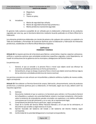Primer año de Ejercicio
Primer Periodo Ordinario
Martes 15 de diciembre de 2015
GACETA DEL SENADO
Página 108
d. Magnalium;
e. Sodio y
f. Titanio en polvo;
III. Iniciadores:
a. Mecha de seguridad tipo cañuela;
b. Mecha de seguridad artesanal tipo pirotecnia y
c. Mecha pirotécnica nacional de seguridad.
En general, toda sustancia susceptible de ser utilizada para la elaboración y fabricación de los productos
regulados por esta Ley, que la Secretaría determine mediante Acuerdo publicado en el Diario Oficial de la
Federación.
Las artesanías pirotécnicas elaboradas con clorato de potasio y de cualquier otra sustancia, se sujetarán a la
Tabla de Cantidades y Porcentajes de Sustancias Químicas para la Elaboración y Fabricación de Artesanías
pirotécnicas, establecidas en la Norma Oficial Mexicana respectiva.
CAPÍTULO IV
PERMISOS Y VIGENCIA
Artículo 18. Se requiere permiso de la Secretaría para fabricar, comercializar, importar, exportar y almacenar,
artificios y sustancias químicas para actividades pirotécnicas específicas asignadas a esta Dependencia, sin
invadir las atribuciones de los gobiernos de los municipios y delegaciones del Distrito Federal.
Los permisos son:
I. General, el que se concede a la persona física o moral cuyo objeto social sea efectuar las
anteriores actividades pirotécnicas en forma permanente y
II. Extraordinario, el que se otorga a la persona física o moral cuyo objeto social sea efectuar alguna
de las anteriores actividades pirotécnicas de manera eventual.
Los permisos previstos en este artículo son intransferibles y deberán exhibirse al público de manera visible,
según corresponda.
Artículo 19. Para obtener un Permiso General de compra, fabricación, almacenamiento, venta de productos
pirotécnicos y sustancias químicas para su elaboración, el interesado, según sea el caso, deberá cubrir los
requisitos siguientes:
III. Solicitud;
IV. Documento mediante el que se autorice a la Secretaría para solicitar a la Procuraduría General
de la República y cualquier otra autoridad federal, estatal o municipal competente, información
sobre la existencia de antecedentes penales vinculados con explosivos o con delitos calificados
como graves por la Ley del solicitante y, en su caso, de su representante legal;
V. Comprobante de domicilio fiscal o particular, según corresponda;
VI. Copia de la Cartilla del Servicio Militar Nacional liberada y en el caso de los extranjeros, el
documento que acredite su legal estancia en el país;
VII. Opinión favorable del Gobierno del Estado o del Gobierno del Distrito Federal, según
corresponda;
VIII. Conformidad de la autoridad delegacional o municipal correspondiente;
 