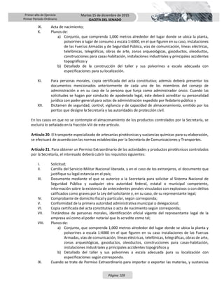 Primer año de Ejercicio
Primer Periodo Ordinario
Martes 15 de diciembre de 2015
GACETA DEL SENADO
Página 109
IX. Acta de nacimiento;
X. Planos de:
a) Conjunto, que comprenda 1,000 metros alrededor del lugar donde se ubica la planta,
polvorines o lugar de consumo a escala 1:4000, en el que figuren en su caso, instalaciones
de las Fuerzas Armadas y de Seguridad Pública, vías de comunicación, líneas eléctricas,
telefónicas, telegráficas, obras de arte, zonas arqueológicas, gasoductos, oleoductos,
construcciones para casas-habitación, instalaciones industriales y principales accidentes
topográficos y
b) Detallado de la construcción del taller y sus polvorines a escala adecuada con
especificaciones para su localización.
XI. Para personas morales, copia certificada del acta constitutiva; además deberá presentar los
documentos mencionados anteriormente de cada uno de los miembros del consejo de
administración o en su caso de la persona que funja como administrador único. Cuando las
solicitudes se hagan por conducto de apoderado legal, éste deberá acreditar su personalidad
jurídica con poder general para actos de administración expedido por fedatario público y
XII. Dictamen de seguridad, control, vigilancia y de capacidad de almacenamiento, emitido por los
peritos que designe la Secretaría y las autoridades de protección civil.
En los casos en que no se contemple el almacenamiento de los productos controlados por la Secretaría, se
excluirá lo señalado en la fracción VIII de este artículo.
Artículo 20. El transporte especializado de artesanías pirotécnicas y sustancias químicas para su elaboración,
se efectuará de acuerdo con las normas establecidas por la Secretaría de Comunicaciones y Transportes.
Artículo 21. Para obtener un Permiso Extraordinario de las actividades y productos pirotécnicos controlados
por la Secretaría, el interesado deberá cubrir los requisitos siguientes:
I. Solicitud;
II. Cartilla del Servicio Militar Nacional liberada, y en el caso de los extranjeros, el documento que
justifique su legal estancia en el país;
III. Documento mediante el que se autorice a la Secretaría para solicitar al Sistema Nacional de
Seguridad Pública y cualquier otra autoridad federal, estatal o municipal competente,
información sobre la existencia de antecedentes penales vinculados con explosivos o con delitos
calificados como graves por la Ley del solicitante y, en su caso, de su representante legal;
IV. Comprobante de domicilio fiscal y particular, según corresponda;
V. Conformidad de la primera autoridad administrativa municipal o delegacional;
VI. Copia certificada del acta constitutiva o acta de nacimiento según corresponda;
VII. Tratándose de personas morales, identificación oficial vigente del representante legal de la
empresa así como el poder notarial que lo acredite como tal;
VIII. Planos de:
a) Conjunto, que comprenda 1,000 metros alrededor del lugar donde se ubica la planta y
polvorines a escala 1:4000 en el que figuren en su caso instalaciones de las Fuerzas
Armadas, vías de comunicación, líneas eléctricas, telefónicas, telegráficas, obras de arte,
zonas arqueológicas, gasoductos, oleoductos, construcciones para casas-habitación,
instalaciones industriales y principales accidentes topográficos y
b) Detallado del taller y sus polvorines a escala adecuada para su localización con
especificaciones según corresponda.
IX. Cuando se trate de Permiso Extraordinario para importar o exportar las materias, y sustancias
 