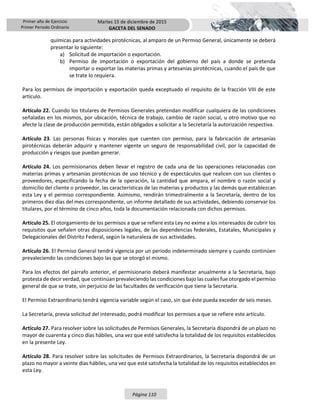 Primer año de Ejercicio
Primer Periodo Ordinario
Martes 15 de diciembre de 2015
GACETA DEL SENADO
Página 110
químicas para actividades pirotécnicas, al amparo de un Permiso General, únicamente se deberá
presentar lo siguiente:
a) Solicitud de importación o exportación.
b) Permiso de importación o exportación del gobierno del país a donde se pretenda
importar o exportar las materias primas y artesanías pirotécnicas, cuando el país de que
se trate lo requiera.
Para los permisos de importación y exportación queda exceptuado el requisito de la fracción VIII de este
artículo.
Artículo 22. Cuando los titulares de Permisos Generales pretendan modificar cualquiera de las condiciones
señaladas en los mismos, por ubicación, técnica de trabajo, cambio de razón social, u otro motivo que no
afecte la clase de producción permitida, están obligados a solicitar a la Secretaría la autorización respectiva.
Artículo 23. Las personas físicas y morales que cuenten con permiso, para la fabricación de artesanías
pirotécnicas deberán adquirir y mantener vigente un seguro de responsabilidad civil, por la capacidad de
producción y riesgos que puedan generar.
Artículo 24. Los permisionarios deben llevar el registro de cada una de las operaciones relacionadas con
materias primas y artesanías pirotécnicas de uso técnico y de espectáculos que realicen con sus clientes o
proveedores, especificando la fecha de la operación, la cantidad que ampara, el nombre o razón social y
domicilio del cliente o proveedor, las características de las materias y productos y las demás que establezcan
esta Ley y el permiso correspondiente. Asimismo, rendirán trimestralmente a la Secretaría, dentro de los
primeros diez días del mes correspondiente, un informe detallado de sus actividades, debiendo conservar los
titulares, por el término de cinco años, toda la documentación relacionada con dichos permisos.
Artículo 25. El otorgamiento de los permisos a que se refiere esta Ley no exime a los interesados de cubrir los
requisitos que señalen otras disposiciones legales, de las dependencias federales, Estatales, Municipales y
Delegacionales del Distrito Federal, según la naturaleza de sus actividades.
Artículo 26. El Permiso General tendrá vigencia por un periodo indeterminado siempre y cuando continúen
prevaleciendo las condiciones bajo las que se otorgó el mismo.
Para los efectos del párrafo anterior, el permisionario deberá manifestar anualmente a la Secretaría, bajo
protesta de decir verdad, que continúan prevaleciendo las condiciones bajo las cuales fue otorgado el permiso
general de que se trate, sin perjuicio de las facultades de verificación que tiene la Secretaría.
El Permiso Extraordinario tendrá vigencia variable según el caso, sin que éste pueda exceder de seis meses.
La Secretaría, previa solicitud del interesado, podrá modificar los permisos a que se refiere este artículo.
Artículo 27. Para resolver sobre las solicitudes de Permisos Generales, la Secretaría dispondrá de un plazo no
mayor de cuarenta y cinco días hábiles, una vez que esté satisfecha la totalidad de los requisitos establecidos
en la presente Ley.
Artículo 28. Para resolver sobre las solicitudes de Permisos Extraordinarios, la Secretaría dispondrá de un
plazo no mayor a veinte días hábiles, una vez que esté satisfecha la totalidad de los requisitos establecidos en
esta Ley.
 
