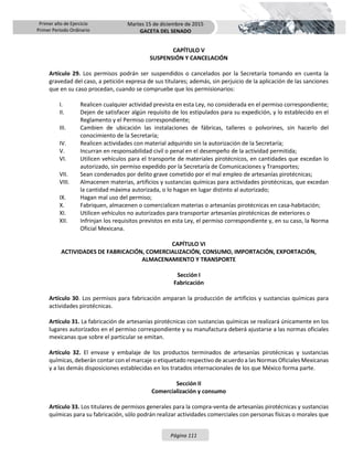 Primer año de Ejercicio
Primer Periodo Ordinario
Martes 15 de diciembre de 2015
GACETA DEL SENADO
Página 111
CAPÍTULO V
SUSPENSIÓN Y CANCELACIÓN
Artículo 29. Los permisos podrán ser suspendidos o cancelados por la Secretaría tomando en cuenta la
gravedad del caso, a petición expresa de sus titulares; además, sin perjuicio de la aplicación de las sanciones
que en su caso procedan, cuando se compruebe que los permisionarios:
I. Realicen cualquier actividad prevista en esta Ley, no considerada en el permiso correspondiente;
II. Dejen de satisfacer algún requisito de los estipulados para su expedición, y lo establecido en el
Reglamento y el Permiso correspondiente;
III. Cambien de ubicación las instalaciones de fábricas, talleres o polvorines, sin hacerlo del
conocimiento de la Secretaría;
IV. Realicen actividades con material adquirido sin la autorización de la Secretaría;
V. Incurran en responsabilidad civil o penal en el desempeño de la actividad permitida;
VI. Utilicen vehículos para el transporte de materiales pirotécnicos, en cantidades que excedan lo
autorizado, sin permiso expedido por la Secretaría de Comunicaciones y Transportes;
VII. Sean condenados por delito grave cometido por el mal empleo de artesanías pirotécnicas;
VIII. Almacenen materias, artificios y sustancias químicas para actividades pirotécnicas, que excedan
la cantidad máxima autorizada, o lo hagan en lugar distinto al autorizado;
IX. Hagan mal uso del permiso;
X. Fabriquen, almacenen o comercialicen materias o artesanías pirotécnicas en casa-habitación;
XI. Utilicen vehículos no autorizados para transportar artesanías pirotécnicas de exteriores o
XII. Infrinjan los requisitos previstos en esta Ley, el permiso correspondiente y, en su caso, la Norma
Oficial Mexicana.
CAPÍTULO VI
ACTIVIDADES DE FABRICACIÓN, COMERCIALIZACIÓN, CONSUMO, IMPORTACIÓN, EXPORTACIÓN,
ALMACENAMIENTO Y TRANSPORTE
Sección I
Fabricación
Artículo 30. Los permisos para fabricación amparan la producción de artificios y sustancias químicas para
actividades pirotécnicas.
Artículo 31. La fabricación de artesanías pirotécnicas con sustancias químicas se realizará únicamente en los
lugares autorizados en el permiso correspondiente y su manufactura deberá ajustarse a las normas oficiales
mexicanas que sobre el particular se emitan.
Artículo 32. El envase y embalaje de los productos terminados de artesanías pirotécnicas y sustancias
químicas, deberán contar con el marcaje o etiquetado respectivo de acuerdo a las Normas Oficiales Mexicanas
y a las demás disposiciones establecidas en los tratados internacionales de los que México forma parte.
Sección II
Comercialización y consumo
Artículo 33. Los titulares de permisos generales para la compra-venta de artesanías pirotécnicas y sustancias
químicas para su fabricación, sólo podrán realizar actividades comerciales con personas físicas o morales que
 