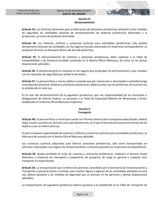 Primer año de Ejercicio
Primer Periodo Ordinario
Martes 15 de diciembre de 2015
GACETA DEL SENADO
Página 113
Sección IV
Almacenamiento
Artículo 43. Los Permisos Generales para la fabricación de artesanías pirotécnicas señalarán como medidas
de seguridad, las cantidades máximas de almacenamiento de materias pirotécnicas destinadas a la
producción, así como de producto terminado.
Artículo 44. Las materias, artificios y sustancias químicas para actividades pirotécnicas, sólo podrán
almacenarse hasta por las cantidades y en los lugares y locales autorizados en el permiso correspondiente. La
recepción de éstos se efectuará dentro del área de polvorines.
Artículo 45. El almacenamiento de materias y artesanías pirotécnicas, debe sujetarse a la Tabla de
Compatibilidad y de Distancia-Cantidad contenida en la Norma Oficial Mexicana, así como en las demás
disposiciones aplicables.
Artículo 46. El almacenamiento se realizará en los lugares que propongan los permisionarios y que cumplan
con los requisitos de seguridad que señale la Secretaría.
Artículo 47. La persona física o moral, pública o privada que por razones de su desempeño o actividad tenga
necesidad de almacenar materias y artesanías pirotécnicas, deberá contar con los polvorines, de acuerdo con
lo establecido en esta Ley.
En el caso del almacenamiento de la juguetería pirotécnica, que sea responsabilidad de los municipios o
delegaciones del Distrito Federal, se ajustarán a la Tabla de Capacidad Máxima de Almacenaje y Venta,
establecida en la Norma Oficial Mexicana respectiva.
Sección V
Transporte
Artículo 48. La persona física o moral que cuente con Permiso General para transporte especializado, deberá
exigir a quien contrate sus servicios una copia del permiso, en el que la Secretaría le autoriza el manejo de los
objetos a que se refiere esta Ley.
El auto transporte especializado de materias, artificios y sustancias químicas para actividades pirotécnicas, se
efectuará de acuerdo con la Norma Oficial Mexicana aplicable.
Las sustancias químicas adquiridas para fabricar artesanías pirotécnicas, sólo serán transportadas en
vehículos autorizados a los lugares de almacenamiento o consumo previstos en el permiso correspondiente.
Artículo 49. Queda prohibido el envío de materias y artesanías pirotécnicas, mediante el Servicio Postal
Mexicano o empresas de mensajería o paquetería, de pasajeros, de carga en general y cualquier otro
transporte no especializado.
Artículo 50. La transportación que se derive de permisos concedidos por la Secretaría de Comunicaciones y
Transportes a personas físicas o morales, para realizar alguna o algunas de las actividades señaladas en esta
Ley, deberá ajustarse a las medidas de seguridad que se precisen en los permisos y demás disposiciones
aplicables.
La transportación de juguetería pirotécnica deberá ajustarse a lo establecido en la Tabla de Transporte de
 