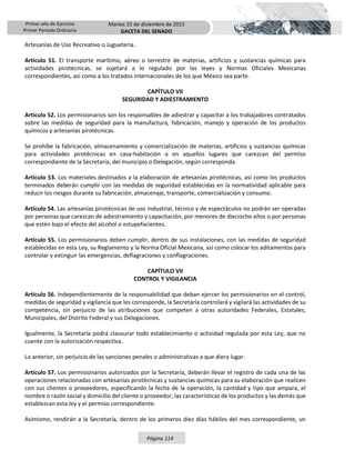 Primer año de Ejercicio
Primer Periodo Ordinario
Martes 15 de diciembre de 2015
GACETA DEL SENADO
Página 114
Artesanías de Uso Recreativo o Juguetería.
Artículo 51. El transporte marítimo, aéreo o terrestre de materias, artificios y sustancias químicas para
actividades pirotécnicas, se sujetará a lo regulado por las leyes y Normas Oficiales Mexicanas
correspondientes, así como a los tratados internacionales de los que México sea parte.
CAPÍTULO VII
SEGURIDAD Y ADIESTRAMIENTO
Artículo 52. Los permisionarios son los responsables de adiestrar y capacitar a los trabajadores contratados
sobre las medidas de seguridad para la manufactura, fabricación, manejo y operación de los productos
químicos y artesanías pirotécnicas.
Se prohíbe la fabricación, almacenamiento y comercialización de materias, artificios y sustancias químicas
para actividades pirotécnicas en casa-habitación o en aquellos lugares que carezcan del permiso
correspondiente de la Secretaría, del municipio o Delegación, según corresponda.
Artículo 53. Los materiales destinados a la elaboración de artesanías pirotécnicas, así como los productos
terminados deberán cumplir con las medidas de seguridad establecidas en la normatividad aplicable para
reducir los riesgos durante su fabricación, almacenaje, transporte, comercialización y consumo.
Artículo 54. Las artesanías pirotécnicas de uso industrial, técnico y de espectáculos no podrán ser operadas
por personas que carezcan de adiestramiento y capacitación, por menores de dieciocho años o por personas
que estén bajo el efecto del alcohol o estupefacientes.
Artículo 55. Los permisionarios deben cumplir, dentro de sus instalaciones, con las medidas de seguridad
establecidas en esta Ley, su Reglamento y la Norma Oficial Mexicana, así como colocar los aditamentos para
controlar y extinguir las emergencias, deflagraciones y conflagraciones.
CAPÍTULO VII
CONTROL Y VIGILANCIA
Artículo 56. Independientemente de la responsabilidad que deban ejercer los permisionarios en el control,
medidas de seguridad y vigilancia que les corresponde, la Secretaría controlará y vigilará las actividades de su
competencia, sin perjuicio de las atribuciones que competen a otras autoridades Federales, Estatales,
Municipales, del Distrito Federal y sus Delegaciones.
Igualmente, la Secretaría podrá clausurar todo establecimiento o actividad regulada por esta Ley, que no
cuente con la autorización respectiva.
Lo anterior, sin perjuicio de las sanciones penales o administrativas a que diera lugar.
Artículo 57. Los permisionarios autorizados por la Secretaría, deberán llevar el registro de cada una de las
operaciones relacionadas con artesanías pirotécnicas y sustancias químicas para su elaboración que realicen
con sus clientes o proveedores, especificando la fecha de la operación, la cantidad y tipo que ampara, el
nombre o razón social y domicilio del cliente o proveedor, las características de los productos y las demás que
establezcan esta ley y el permiso correspondiente.
Asimismo, rendirán a la Secretaría, dentro de los primeros diez días hábiles del mes correspondiente, un
 