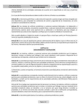 Primer año de Ejercicio
Primer Periodo Ordinario
Martes 15 de diciembre de 2015
GACETA DEL SENADO
Página 115
informe detallado de las actividades autorizadas de acuerdo con lo especificado en esta Ley y el permiso
correspondiente.
En el caso del Permiso Extraordinario deberá rendir el informe al finalizar sus actividades.
Artículo 58. La Secretaría podrá llevar a cabo visitas de inspección a quienes tengan permisos otorgados por
esta Dependencia, para comprobar las condiciones de control y seguridad de las instalaciones, así como
corroborar la veracidad de los informes.
Artículo 59. Los remates de artificios pirotécnicos y sustancias químicas destinadas a la elaboración o
fabricación de estos productos, únicamente se podrán llevar a cabo por resolución de la autoridad judicial o
administrativa, quienes darán aviso oportuno de su celebración a la Secretaría, para que designe un
representante que asista al acto respectivo y verifique que se cumpla lo señalado en la presente Ley.
Sólo se podrá adjudicar el objeto de remate a la persona física o moral que cuente con Permiso General o
reúna los requisitos establecidos en esta ley.
Artículo 60. En los casos de adjudicación judicial o administrativa de los objetos a que se refiere esta Ley, el
adjudicatario, dentro de los quince días hábiles, deberá solicitar el permiso correspondiente para disponer de
los mismos, indicando el destino que pretenda darles.
CAPÍTULO IX
ASEGURAMIENTO Y DESTRUCCIÓN
Artículo 61. Las materias, artificios y sustancias químicas para actividades pirotécnicas que se aseguren,
decomisen, recojan, se localicen por hallazgo o que causen abandono, serán puestos a disposición de la
autoridad que corresponda, a efecto de que se determine lo conducente.
Artículo 62. La autoridad que tenga conocimiento de la realización de alguna actividad ilícita relacionada con
materias, artificios y sustancias químicas para actividades pirotécnicas, hará la denuncia correspondiente al
ministerio público y en caso de flagrancia pondrá sin demora a disposición de esa representación social al o
los probables responsables, junto con los objetos o instrumentos del delito.
La devolución, cuando corresponda, se tramitará a través de la autoridad judicial, ministerial o administrativa
respectiva.
Artículo 63. La autoridad que corresponda, durante la administración de las materias, artificios y sustancias
químicas para actividades pirotécnicas a que se refiere el artículo 61 de esta Ley, estará obligada a dar las
facilidades y cumplir con los requerimientos de las autoridades judiciales o del Ministerio Público para la
práctica de diligencias.
Artículo 64. Por el peligro que representan para las personas y sus bienes, las materias, artificios y sustancias
químicas para actividades pirotécnicas que se recojan, se localicen por hallazgo o que por resolución de la
autoridad competente deban ser devueltos y no se reclamen por quien tenga derecho o acredite su
propiedad, en un término de treinta días naturales contados a partir de la notificación correspondiente,
causarán abandono a favor de la Secretaría, para su aprovechamiento o destrucción.
Artículo 65. La Secretaría podrá destruir las materias y artesanías pirotécnicas cuando:
 