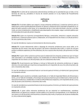 Primer año de Ejercicio
Primer Periodo Ordinario
Martes 15 de diciembre de 2015
GACETA DEL SENADO
Página 117
Artículo 74. En contra de las resoluciones administrativas emitidas por la autoridad de que se trate, en los
términos de esta Ley, procederá el recurso de revisión previsto en la Ley Federal del Procedimiento
Administrativo.
CAPÍTULO XII
DELITOS
Artículo 75. Al servidor público que asegure o recoja artesanías pirotécnicas y sustancias químicas para su
elaboración y omita injustificadamente ponerlos sin demora a disposición de la autoridad competente en un
plazo de hasta cuarenta y ocho horas, se le impondrán de dos a cinco años de prisión y de cien a mil días
multa, así como la destitución e inhabilitación para desempeñar otro empleo, cargo o comisión públicos por
el mismo plazo de la pena de prisión impuesta.
Artículo 76.A quien sin el permiso correspondiente fabrique, comercialice, almacene o exporte artesanías
pirotécnicas y sustancias químicas para su elaboración, se le impondrán de tres meses a un año de prisión y
de cien a quinientos días multa.
En caso de reincidencia, la pena se incrementará en dos terceras partes.
Artículo 77. A quien dolosamente utilice o disponga de artesanías pirotécnicas para causar daño, se le
impondrán de tres meses a dos años de prisión y de treinta a doscientos días multa; y a quien las use para
producir artefactos explosivos con fines delictivos, de cinco a quince años de prisión y de quinientos a mil días
multa.
Artículo 78. A quien utilice sustancias químicas para la elaboración de artesanías pirotécnicas que no hayan
sido autorizadas o use cantidades mayores a las establecidas en la Norma Oficial Mexicana respectiva, se le
impondrán de tres meses a un año de prisión y de cien a doscientos días multa.
Artículo 79. Al permisionario que fabrique o instruya la fabricación de artesanías pirotécnicas en lugares
distintos a los autorizados por el permiso correspondiente se le impondrán de uno a tres años de prisión y de
cien a trescientos días multa.
En caso de reincidencia se aumentará hasta en una tercera parte el mínimo y el máximo de la pena prevista
en el presente artículo.
Artículo 80. A quien exceda las cantidades especificadas en la Tabla de Capacidad Máxima de Almacenaje y
Venta, y en la Tabla de Cantidades y Porcentajes de Sustancias Químicas para la Elaboración y Fabricación de
Artesanías Pirotécnicas, establecidas en la Norma Oficial Mexicana respectiva, se le impondrán de dos a cinco
años de prisión y de trescientos a seiscientos días multa.
En caso de reincidencia se aumentará hasta en dos terceras partes el mínimo y el máximo de la pena prevista
en el presente artículo.
Artículo 81. A quien utilice artesanías pirotécnicas de uso industrial en manifestaciones, asambleas
deliberativas y en general en cualquier reunión pública sin el permiso correspondiente, se le impondrán de
seis meses a un año de prisión y de trescientos a seiscientos días multa, sin perjuicio de las penas establecidas
en otros ordenamientos legales.
 