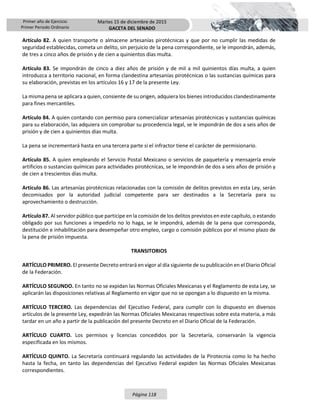 Primer año de Ejercicio
Primer Periodo Ordinario
Martes 15 de diciembre de 2015
GACETA DEL SENADO
Página 118
Artículo 82. A quien transporte o almacene artesanías pirotécnicas y que por no cumplir las medidas de
seguridad establecidas, cometa un delito, sin perjuicio de la pena correspondiente, se le impondrán, además,
de tres a cinco años de prisión y de cien a quinientos días multa.
Artículo 83. Se impondrán de cinco a diez años de prisión y de mil a mil quinientos días multa, a quien
introduzca a territorio nacional, en forma clandestina artesanías pirotécnicas o las sustancias químicas para
su elaboración, previstas en los artículos 16 y 17 de la presente Ley.
La misma pena se aplicara a quien, consiente de su origen, adquiera los bienes introducidos clandestinamente
para fines mercantiles.
Artículo 84. A quien contando con permiso para comercializar artesanías pirotécnicas y sustancias químicas
para su elaboración, las adquiera sin comprobar su procedencia legal, se le impondrán de dos a seis años de
prisión y de cien a quinientos días multa.
La pena se incrementará hasta en una tercera parte si el infractor tiene el carácter de permisionario.
Artículo 85. A quien empleando el Servicio Postal Mexicano o servicios de paquetería y mensajería envíe
artificios o sustancias químicas para actividades pirotécnicas, se le impondrán de dos a seis años de prisión y
de cien a trescientos días multa.
Artículo 86. Las artesanías pirotécnicas relacionadas con la comisión de delitos previstos en esta Ley, serán
decomisados por la autoridad judicial competente para ser destinados a la Secretaría para su
aprovechamiento o destrucción.
Artículo 87. Al servidor público que participe en la comisión de los delitos previstos en este capítulo, o estando
obligado por sus funciones a impedirlo no lo haga, se le impondrá, además de la pena que corresponda,
destitución e inhabilitación para desempeñar otro empleo, cargo o comisión públicos por el mismo plazo de
la pena de prisión impuesta.
TRANSITORIOS
ARTÍCULO PRIMERO. El presente Decreto entrará en vigor al día siguiente de su publicación en el Diario Oficial
de la Federación.
ARTÍCULO SEGUNDO. En tanto no se expidan las Normas Oficiales Mexicanas y el Reglamento de esta Ley, se
aplicarán las disposiciones relativas al Reglamento en vigor que no se opongan a lo dispuesto en la misma.
ARTÍCULO TERCERO. Las dependencias del Ejecutivo Federal, para cumplir con lo dispuesto en diversos
artículos de la presente Ley, expedirán las Normas Oficiales Mexicanas respectivas sobre esta materia, a más
tardar en un año a partir de la publicación del presente Decreto en el Diario Oficial de la Federación.
ARTÍCULO CUARTO. Los permisos y licencias concedidos por la Secretaría, conservarán la vigencia
especificada en los mismos.
ARTÍCULO QUINTO. La Secretaría continuará regulando las actividades de la Pirotecnia como lo ha hecho
hasta la fecha, en tanto las dependencias del Ejecutivo Federal expiden las Normas Oficiales Mexicanas
correspondientes.
 