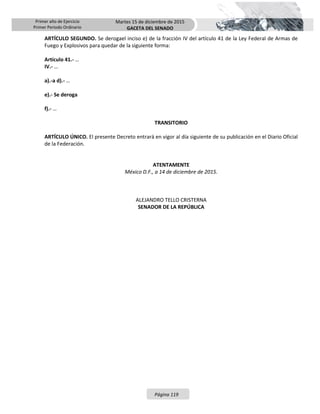 Primer año de Ejercicio
Primer Periodo Ordinario
Martes 15 de diciembre de 2015
GACETA DEL SENADO
Página 119
ARTÍCULO SEGUNDO. Se derogael inciso e) de la fracción IV del artículo 41 de la Ley Federal de Armas de
Fuego y Explosivos para quedar de la siguiente forma:
Artículo 41.- …
IV.- …
a).-a d).- …
e).- Se deroga
f).- …
TRANSITORIO
ARTÍCULO ÚNICO. El presente Decreto entrará en vigor al día siguiente de su publicación en el Diario Oficial
de la Federación.
ATENTAMENTE
México D.F., a 14 de diciembre de 2015.
ALEJANDRO TELLO CRISTERNA
SENADOR DE LA REPÚBLICA
 