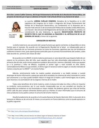 Primer año de Ejercicio
Primer Periodo Ordinario
Martes 15 de diciembre de 2015
GACETA DEL SENADO
Página 120
De la Sen. Lorena Cuéllar Cisneros, del Grupo Parlamentario del Partido de la Revolución Democrática, con
proyecto de decreto por el que se adiciona la fracción V del artículo 64 de la Ley General de Salud.
La suscrita, LORENA CUÉLLAR CISNEROS, Senadora de la República en la LXIII
Legislatura del Congreso de la Unión e integrante del Grupo Parlamentario del
Partido de la Revolución Democrática, con fundamento en lo dispuesto por la
fracción II del artículo 71 de la Constitución Política de los Estados Unidos Mexicanos,
y la fracción I del artículo 8 del Reglamento del Senado de la República, someto a la
consideración de esta Soberanía, la siguiente INICIATIVACON PROYECTO DE
DECRETO POR EL QUE SE ADICIONA LA FRACCIÓN V AL ARTÍCULO 64 DE LA LEY
GENERAL DE SALUD, al tenor de la siguiente:
EXPOSICIÓN DE MOTIVOS
La leche materna es una secreción del cuerpo humano que aporta nutrientes no disponibles en otras
fuentes para el neonato. De acuerdo con la Organización Mundial de la Salud, es indispensable para el
fructífero desarrollo de sus funciones primarias así como las funciones cognitivas que han de fortalecerse
conforme el menor crece, pues aporta grasas esenciales para el correcto funcionamiento del cerebro, sobre
todo durante los primeros seis meses de vida.5
De acuerdo con la UNICEF, la leche materna promueve un sano desarrollo cuyo impacto habrá de ser
notorio en los primeros años del niño, pues aquellos que han sido alimentados adecuadamente en los
primeros días de vida, serán menos propensos a padecer desnutrición, anemia u obesidad, males que aquejan
ya a la juventud y niñez de México, ocupando el primer lugar a nivel mundial en éste último.
Lamentablemente México ocupa también, el último lugar en lactancia materna según un estudio realizado de
manera conjunta por la UNICEF 6
y la revista Forbes. 7
Además, prácticamente todas las madres pueden amamantar a sus bebés siempre y cuando
dispongan de buena información y apoyo por parte de la sociedad y los sistemas de salud, tomando en cuenta
que amamantar a sus hijos puede también reducir el riesgo de la madre a sufrir hemorragias tras el parto,
pues favorece a la acomodación de los órganos internos de la madre.
Todos estos beneficios de la leche materna, están al alcance de todas las niñas y niños sin importar
su condición socio-económica, por lo cual resulta irresponsable que en una sociedad con brechas de
desigualdad tan evidentes no sea fomentada en mayor medida. No podemos ignorar que miles de familias
sufren cada día para comprar alimentos lácteos para sus infantes sin estar informados que el consumo de
estos productos nunca podrá sustituir el consumo de la leche materna.
Desafortunadamente de acuerdo a la Encuesta Nacional de Salud y Nutrición 2012, la duración de la
lactancia en México es de cerca de 10 meses y se encuentra en franco deterioro como se puede apreciar en
la gráfica siguiente:
5
Ver: http://www.who.int/topics/breastfeeding/es/
6
Ver: http://www.forbes.com.mx/mexico-en-ultimo-lugar-en-lactancia-materna-en-latam/
7
Ver: http://www.unicef.org/mexico/spanish/UNICEFReporteAnual_2013_final.pdf
SEN. LORENA
CUÉLLAR
CISNEROS
 