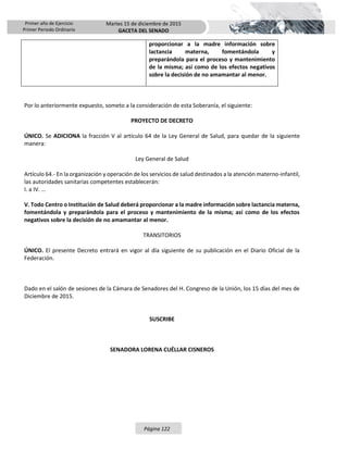 Primer año de Ejercicio
Primer Periodo Ordinario
Martes 15 de diciembre de 2015
GACETA DEL SENADO
Página 122
proporcionar a la madre información sobre
lactancia materna, fomentándola y
preparándola para el proceso y mantenimiento
de la misma; así como de los efectos negativos
sobre la decisión de no amamantar al menor.
Por lo anteriormente expuesto, someto a la consideración de esta Soberanía, el siguiente:
PROYECTO DE DECRETO
ÚNICO. Se ADICIONA la fracción V al artículo 64 de la Ley General de Salud, para quedar de la siguiente
manera:
Ley General de Salud
Artículo 64.- En la organización y operación de los servicios de salud destinados a la atención materno-infantil,
las autoridades sanitarias competentes establecerán:
I. a IV. …
V. Todo Centro o Institución de Salud deberá proporcionar a la madre información sobre lactancia materna,
fomentándola y preparándola para el proceso y mantenimiento de la misma; así como de los efectos
negativos sobre la decisión de no amamantar al menor.
TRANSITORIOS
ÚNICO. El presente Decreto entrará en vigor al día siguiente de su publicación en el Diario Oficial de la
Federación.
Dado en el salón de sesiones de la Cámara de Senadores del H. Congreso de la Unión, los 15 días del mes de
Diciembre de 2015.
SUSCRIBE
SENADORA LORENA CUÉLLAR CISNEROS
 
