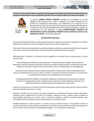 Primer año de Ejercicio
Primer Periodo Ordinario
Martes 15 de diciembre de 2015
GACETA DEL SENADO
Página 123
De la Sen. Lorena Cuéllar Cisneros, del Grupo Parlamentario del Partido de la Revolución Democrática, con
proyecto de decreto por el que se adiciona el párrafo VI Bis al artículo 118 de la Ley General de Salud.
La suscrita, LORENA CUÉLLAR CISNEROS, Senadora de la República en la LXIII
Legislatura del Congreso de la Unión e integrante del Grupo Parlamentario del
Partido de la Revolución Democrática, con fundamento en lo dispuesto por la
fracción II del artículo 71 de la Constitución Política de los Estados Unidos Mexicanos,
y la fracción I del artículo 8 del Reglamento del Senado de la República, someto a la
consideración de esta Soberanía, la siguienteINICIATIVACON PROYECTO DE
DECRETOPOR EL QUE SE ADICIONA EL PÁRRAFO VI BIS AL ARTÍCULO 118 DE LA LEY
GENERAL DE SALUD, al tenor de la siguiente:
EXPOSICIÓN DE MOTIVOS
Las escuelas de educación básica, media y superior brindan un espacio a un sector de la población sumamente
valioso para nuestro país y nuestra sociedad: nuestras niñas, niños y adolescentes.
Ellos acuden a los centros educativos buscando aprendizaje, enseñanzas y experiencias de vida que les ayuden
a construir un futuro mejor para ellos, sus familias y para la sociedad mexicana en general.
Adicionalmente, el derecho a la educación está consagrado en el artículo tercero constitucional, a la letra
reconoce que:
Todo individuo tiene derecho a recibir educación. El Estado Federación, Estados, Distrito Federal y
Municipios, impartirá educación preescolar, primaria, secundaria y media superior. La educación preescolar,
primaria y secundaria conforman la educación básica; ésta y la media superior serán obligatorias.
La educación que imparta el Estado tenderá a desarrollar armónicamente, todas las facultades del ser
humano y fomentará en él, a la vez, el amor a la Patria, el respeto a los derechos humanos y la conciencia de
la solidaridad internacional, en la independencia y en la justicia.
El Estado garantizará la calidad en la educación obligatoria de manera que los materiales y métodos
educativos, la organización escolar, la infraestructura educativa y la idoneidad de los docentes y los
directivos garanticen el máximo logro de aprendizaje de los educandos.
Asimismo, la educación es un derecho humano fundamental, esencial para poder ejercitar todos los demás
derechos incluidos el derecho a la salud.
Debemos considerar que la educación promueve la libertad y la autonomía personal y genera importantes
beneficios para el desarrollo de la salud. Sin embargo, millones de niños y adultos siguen privados de
oportunidades educativas, en muchos casos a causa de la pobreza y asisten a centros educativos que
constituyen incluso un problema para la conservación de su estado de salud.
Desafortunadamente muchas escuelas en nuestro país que brindan servicio a comunidades rurales no
cuentan con piso firme, agua potable, luz eléctrica y no cuentan con las condiciones mínimas que garanticen
que las niñas y niños que asisten se mantengan protegidos y en condiciones de seguridad.
SEN. LORENA
CUÉLLAR
CISNEROS
 