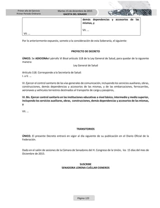 Primer año de Ejercicio
Primer Periodo Ordinario
Martes 15 de diciembre de 2015
GACETA DEL SENADO
Página 125
VII. …
demás dependencias y accesorios de las
mismas, y
VII. …
Por lo anteriormente expuesto, someto a la consideración de esta Soberanía, el siguiente:
PROYECTO DE DECRETO
ÚNICO. Se ADICIONAel párrafo VI Bisal artículo 118 de la Ley General de Salud, para quedar de la siguiente
manera:
Ley General de Salud
Artículo 118. Corresponde a la Secretaría de Salud:
I. a V. …
VI. Ejercer el control sanitario de las vías generales de comunicación, incluyendo los servicios auxiliares, obras,
construcciones, demás dependencias y accesorios de las mismas, y de las embarcaciones, ferrocarriles,
aeronaves y vehículos terrestres destinados al transporte de carga y pasajeros,
VI. Bis. Ejercer control sanitario en las instituciones educativas a nivel básico, intermedio y medio superior,
incluyendo los servicios auxiliares, obras, construcciones, demás dependencias y accesorios de las mismas,
y
VII. …
TRANSITORIOS
ÚNICO. El presente Decreto entrará en vigor al día siguiente de su publicación en el Diario Oficial de la
Federación.
Dado en el salón de sesiones de la Cámara de Senadores del H. Congreso de la Unión, los 15 días del mes de
Diciembre de 2015.
SUSCRIBE
SENADORA LORENA CUÉLLAR CISNEROS
 
