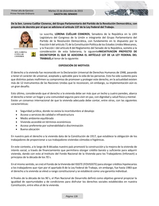 Primer año de Ejercicio
Primer Periodo Ordinario
Martes 15 de diciembre de 2015
GACETA DEL SENADO
Página 126
De la Sen. Lorena Cuéllar Cisneros, del Grupo Parlamentario del Partido de la Revolución Democrática, con
proyecto de decreto por el que se adiciona el artículo 137 de la Ley Federal del Trabajo.
La suscrita, LORENA CUÉLLAR CISNEROS, Senadora de la República en la LXIII
Legislatura del Congreso de la Unión e integrante del Grupo Parlamentario del
Partido de la Revolución Democrática, con fundamento en lo dispuesto por la
fracción II del artículo 71 de la Constitución Política de los Estados Unidos Mexicanos,
y la fracción I del artículo 8 del Reglamento del Senado de la República, someto a la
consideración de esta Soberanía, la siguienteINICIATIVACON PROYECTO DE
DECRETOPOR EL QUE SE ADICIONA EL ARTÍCULO 137 DE LA LEY FEDERAL DEL
TRABAJO,al tenor de la siguiente:
EXPOSICIÓN DE MOTIVOS
El derecho a la vivienda fue reconocido en la Declaración Universal de Derechos Humanos de 1948, pasando
a tener el carácter de universal, aceptado y aplicable para la vida de las personas. Esto ha sido sustento para
que distintos países reafirmen su compromiso de promover y proteger este derecho, en la actualidad existen
más de 12 instrumentos de las Naciones Unidas que lo reconocen, sin embargo, su implementación aún es
un gran desafío.
Esto último, considerando que el derecho a la vivienda debe ser más que un techo y cuatro paredes, abarca
el derecho a tener un hogar y una comunidad seguros para vivir en paz, con dignidad y salud física y mental.
Existe un consenso internacional de que la vivienda adecuada debe contar, entre otras, con las siguientes
características:
 Seguridad jurídica, donde no exista la incertidumbre al desalojo
 Acceso a servicios de calidad e infraestructura
 Medio ambiente equilibrado
 Vivienda accesible en términos económicos
 Acceso preferente por vulnerabilidad o discriminación
 Buena ubicación
En nuestro país el derecho a la vivienda data de la Constitución de 1917, que establece la obligación de los
trabajadores de proporcionar a sus trabajadores viviendas cómodas e higiénicas.
En este contexto, a lo largo de 8 décadas nuestro país promovió la construcción y la mejora de la vivienda de
interés social, a través de financiamiento que permitiera otorgar crédito barato y suficiente para adquirir
vivienda, dando con esto al Instituto del Fondo Nacional de la Vivienda para los Trabajadores (Infonavit) a
principios de la década de los 70´s.
En el mismo sentido, se creó el Fondo de la Vivienda del ISSSTE (FOVISSSTE) para otorgar créditos hipotecarios
a los trabajadores que rijan por el apartado B de la Ley Federal de Trabajo, sin embargo, fue hasta 1983 que
el derecho a la vivienda se elevó a rango constitucional y se estableció como una garantía individual.
A finales de la década de los 90´s, el Plan Nacional de Desarrollo definió como objetivo general propiciar la
igualdad de oportunidades y de condiciones para disfrutar los derechos sociales establecidos en nuestra
Constitución, entre ellos el de la vivienda.
SEN. LORENA
CUÉLLAR
CISNEROS
 