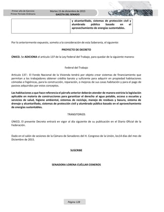 Primer año de Ejercicio
Primer Periodo Ordinario
Martes 15 de diciembre de 2015
GACETA DEL SENADO
Página 128
y alcantarillado, sistemas de protección civil y
alumbrado público basado en el
aprovechamiento de energías sustentables.
Por lo anteriormente expuesto, someto a la consideración de esta Soberanía, el siguiente:
PROYECTO DE DECRETO
ÚNICO. Se ADICIONA el artículo 137 de la Ley Federal del Trabajo, para quedar de la siguiente manera:
Federal del Trabajo
Artículo 137.- El Fondo Nacional de la Vivienda tendrá por objeto crear sistemas de financiamiento que
permitan a los trabajadores obtener crédito barato y suficiente para adquirir en propiedad habitaciones
cómodas e higiénicas, para la construcción, reparación, o mejoras de sus casas habitación y para el pago de
pasivos adquiridos por estos conceptos.
Las habitaciones a que hace referencia el párrafo anterior deberán atender de manera estricta la legislación
aplicable en materia de construcciones para garantizar el derecho al agua potable, acceso a escuelas y
servicios de salud, higiene ambiental, sistemas de reciclaje, manejo de residuos y basura, sistema de
drenaje y alcantarillado, sistemas de protección civil y alumbrado público basado en el aprovechamiento
de energías sustentables.
TRANSITORIOS
ÚNICO. El presente Decreto entrará en vigor al día siguiente de su publicación en el Diario Oficial de la
Federación.
Dado en el salón de sesiones de la Cámara de Senadores del H. Congreso de la Unión, los14 días del mes de
Diciembre de 2015.
SUSCRIBE
SENADORA LORENA CUÉLLAR CISNEROS
 