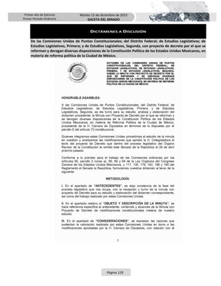 Primer año de Ejercicio
Primer Periodo Ordinario
Martes 15 de diciembre de 2015
GACETA DEL SENADO
Página 129
DICTÁMENES A DISCUSIÓN
De las Comisiones Unidas de Puntos Constitucionales; del Distrito Federal; de Estudios Legislativos; de
Estudios Legislativos, Primera; y de Estudios Legislativos, Segunda, con proyecto de decreto por el que se
reforman y derogan diversas disposiciones de la Constitución Política de los Estados Unidos Mexicanos, en
materia de reforma política de la Ciudad de México.
 