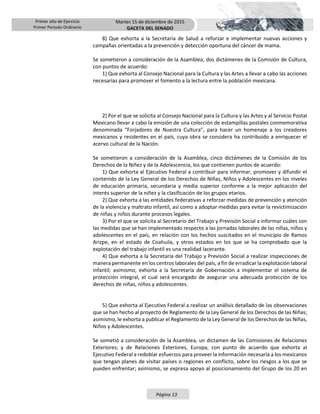 Primer año de Ejercicio
Primer Periodo Ordinario
Martes 15 de diciembre de 2015
GACETA DEL SENADO
Página 13
8) Que exhorta a la Secretaría de Salud a reforzar e implementar nuevas acciones y
campañas orientadas a la prevención y detección oportuna del cáncer de mama.
Se sometieron a consideración de la Asamblea, dos dictámenes de la Comisión de Cultura,
con puntos de acuerdo:
1) Que exhorta al Consejo Nacional para la Cultura y las Artes a llevar a cabo las acciones
necesarias para promover el fomento a la lectura entre la población mexicana.
2) Por el que se solicita al Consejo Nacional para la Cultura y las Artes y al Servicio Postal
Mexicano llevar a cabo la emisión de una colección de estampillas postales conmemorativa
denominada “Forjadores de Nuestra Cultura”, para hacer un homenaje a los creadores
mexicanos y residentes en el país, cuya obra se considera ha contribuido a enriquecer el
acervo cultural de la Nación.
Se sometieron a consideración de la Asamblea, cinco dictámenes de la Comisión de los
Derechos de la Niñez y de la Adolescencia, los que contienen puntos de acuerdo:
1) Que exhorta al Ejecutivo Federal a contribuir para informar, promover y difundir el
contenido de la Ley General de los Derechos de Niñas, Niños y Adolescentes en los niveles
de educación primaria, secundaria y media superior conforme a la mejor aplicación del
interés superior de la niñez y la clasificación de los grupos etarios.
2) Que exhorta a las entidades federativas a reforzar medidas de prevención y atención
de la violencia y maltrato infantil, así como a adoptar medidas para evitar la revictimización
de niñas y niños durante procesos legales.
3) Por el que se solicita al Secretario del Trabajo y Previsión Social a informar cuáles son
las medidas que se han implementado respecto a las jornadas laborales de las niñas, niños y
adolescentes en el país, en relación con los hechos suscitados en el municipio de Ramos
Arizpe, en el estado de Coahuila, y otros estados en los que se ha comprobado que la
explotación del trabajo infantil es una realidad lacerante.
4) Que exhorta a la Secretaría del Trabajo y Previsión Social a realizar inspecciones de
manera permanente en los centros laborales del país, a fin de erradicar la explotación laboral
infantil; asimismo, exhorta a la Secretaría de Gobernación a implementar el sistema de
protección integral, el cual será encargado de asegurar una adecuada protección de los
derechos de niñas, niños y adolescentes.
5) Que exhorta al Ejecutivo Federal a realizar un análisis detallado de las observaciones
que se han hecho al proyecto de Reglamento de la Ley General de los Derechos de las Niñas;
asimismo, le exhorta a publicar el Reglamento de la Ley General de los Derechos de las Niñas,
Niños y Adolescentes.
Se sometió a consideración de la Asamblea, un dictamen de las Comisiones de Relaciones
Exteriores; y de Relaciones Exteriores, Europa, con punto de acuerdo que exhorta al
Ejecutivo Federal a redoblar esfuerzos para proveer la información necesaria a los mexicanos
que tengan planes de visitar países o regiones en conflicto, sobre los riesgos a los que se
pueden enfrentar; asimismo, se expresa apoyo al posicionamiento del Grupo de los 20 en
 