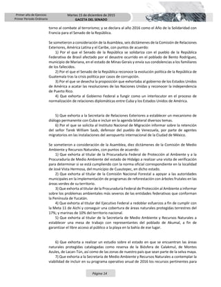 Primer año de Ejercicio
Primer Periodo Ordinario
Martes 15 de diciembre de 2015
GACETA DEL SENADO
Página 14
torno al combate al terrorismo; y se declara al año 2016 como el Año de la Solidaridad con
Francia para el Senado de la República.
Se sometieron a consideración de la Asamblea, seis dictámenes de la Comisión de Relaciones
Exteriores, América Latina y el Caribe, con puntos de acuerdo:
1) Por el que el Senado de la República se solidariza con el pueblo de la República
Federativa de Brasil afectado por el desastre ocurrido en el poblado de Bento Rodríguez,
municipio de Mariana, en el estado de Minas Gerais y envía sus condolencias a los familiares
de los fallecidos.
2) Por el que el Senado de la República reconoce la evolución política de la República de
Guatemala tras la crisis política por casos de corrupción.
3) Por el que se desecha la proposición que exhortaba al gobierno de los Estados Unidos
de América a acatar las resoluciones de las Naciones Unidas y reconocer la independencia
de Puerto Rico.
4) Que exhorta al Gobierno Federal a fungir como un interlocutor en el proceso de
normalización de relaciones diplomáticas entre Cuba y los Estados Unidos de América.
5) Que exhorta a la Secretaría de Relaciones Exteriores a establecer un mecanismo de
diálogo permanente con Cuba e incluir en la agenda bilateral diversos temas.
6) Por el que se solicita al Instituto Nacional de Migración informar sobre la retención
del señor Tarek William Saab, defensor del pueblo de Venezuela, por parte de agentes
migratorios en las instalaciones del aeropuerto internacional de la Ciudad de México.
Se sometieron a consideración de la Asamblea, diez dictámenes de la Comisión de Medio
Ambiente y Recursos Naturales, con puntos de acuerdo:
1) Que exhorta al titular de la Procuraduría Federal de Protección al Ambiente y a la
Procuraduría de Medio Ambiente del estado de Hidalgo a realizar una visita de verificación
para determinar si se está cumpliendo con la norma oficial correspondiente en la localidad
de José Vista Hermosa, del municipio de Cuautepec, en dicho estado.
2) Que exhorta al titular de la Comisión Nacional Forestal a apoyar a las autoridades
municipales en la implementación de programas de reforestación con árboles frutales en las
áreas verdes de su territorio.
3) Que exhorta al titular de la Procuraduría Federal de Protección al Ambiente a informar
sobre los problemas ambientales más severos de las entidades federativas que conforman
la Península de Yucatán.
4) Que exhorta al titular del Ejecutivo Federal a redoblar esfuerzos a fin de cumplir con
la Meta 11 de Aichi y conseguir una cobertura de áreas naturales protegidas terrestres del
17%; y marinas de 10% del territorio nacional.
5) Que exhorta al titular de la Secretaría de Medio Ambiente y Recursos Naturales a
establecer una mesa de trabajo con representantes del poblado de Akumal, a fin de
garantizar el libre acceso al público a la playa en la bahía de ese lugar.
6) Que exhorta a realizar un estudio sobre el estado en que se encuentran las áreas
naturales protegidas catalogadas como reserva de la Biósfera de Calakmul, de Montes
Azules, de Lacan-Tún, así como de las zonas de nuestro país que sean parte de la selva maya.
7) Que exhorta a la Secretaría de Medio Ambiente y Recursos Naturales a contemplar la
viabilidad de incluir en su programa operativo anual de 2016 los recursos pertinentes para
 