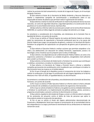 Primer año de Ejercicio
Primer Periodo Ordinario
Martes 15 de diciembre de 2015
GACETA DEL SENADO
Página 15
realizar las acciones de total saneamiento y rescate de la Laguna de Tuxpan, en el municipio
de Iguala, Guerrero.
8) Que exhorta al titular de la Secretaría de Medio Ambiente y Recursos Naturales a
diseñar e implementar campañas de concientización y sensibilización sobre el uso
responsable de bolsas de plástico que permitan reducir la generación de residuos.
9) Que exhorta a realizar la visita de verificación en materia de protección de los recursos
naturales, así como de seguridad industrial y seguridad operativa a la construcción de una
gasolinera en la zona hotelera de Cancún, Quintana Roo.
10) Que exhorta a informar sobre las acciones para cumplir con la norma oficial mexicana
NOM-059, en cuanto al tráfico ilegal de animales en peligro de extinción y en riesgo.
Se sometieron a consideración de la Asamblea, seis dictámenes de la Comisión Para la
Igualdad de Género, con puntos de acuerdo:
1) Por el que se solicita al Tribunal Superior de Justicia del Distrito Federal un informe
sobre los mecanismos de capacitación y formación profesional para las y los jueces del
Distrito Federal para juzgar con perspectiva de género; y exhorta a la Secretaría de Salud a
fortalecer los programas de capacitación con perspectiva de género para el personal a su
cargo.
2) Que exhorta al Ejecutivo Federal a realizar acciones que permitan empoderar a las
niñas y las adolescentes con educación de calidad, formación, capacitación, acceso a la
tecnología y otras iniciativas que las preparen para la vida y el liderazgo.
3) Que exhorta a las dependencias de la Administración Pública Federal, así como a los
organismos autónomos a fortalecer sus unidades de género, otorgándoles nivel suficiente
para cumplir sus funciones.
4) Que exhorta a la Secretaría de Gobernación a fortalecer las acciones que contribuyan
a visibilizar, concientizar y erradicar la violencia hacia las mujeres.
5) Que exhorta a la Secretaría de Trabajo y Previsión Social a reforzar y rediseñar
campañas permanentes de sensibilización entre la población que contribuyan a erradicar la
discriminación hacia las mujeres en el ámbito laboral.
6) Por el que el Senado de la República asume el compromiso de iniciar los trabajos y
realizar lo conducente a fin de lograr la certificación de este órgano legislativo en la Norma
Mexicana nmx-r-025-scfi-2015, en igualdad laboral y no discriminación.
Se sometieron a consideración de la Asamblea, once dictámenes de la Comisión de Derechos
Humanos, con puntos de acuerdo:
1) Por el que se solicita al Poder Ejecutivo Federal un informe sobre el criterio utilizado
para la elección de candidatos en postulaciones dentro de organismos internacionales.
2) Por el que se solicita al Gobierno Federal y a los gobiernos de las entidades federativas
a fortalecer la coordinación y la implementación de políticas públicas, planes, acciones y
programas encaminados a prevenir y eliminar la discriminación en el país.
3) Que exhorta al gobierno del estado de Chiapas a enviar un informe sobre la situación
de los protocolos de actuación contra el delito de trata de personas que aplica la
Procuraduría estatal en la ejecución de operativos.
4) Por el que se solicita al titular del órgano administrativo desconcentrado de
Prevención y Readaptación Social que impulse la armonización de la normatividad interna
de la dependencia a su cargo y promueva la reorientación de sus atribuciones en materia de
reinserción social.
 