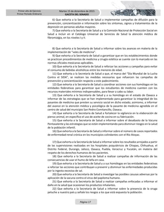 Primer año de Ejercicio
Primer Periodo Ordinario
Martes 15 de diciembre de 2015
GACETA DEL SENADO
Página 17
6) Que exhorta a la Secretaría de Salud a implementar campañas de difusión para la
prevención, concientización e información sobre los síntomas, signos y tratamientos de la
depresión en personas adultas mayores.
7) Que exhorta a la Secretaría de Salud y a la Comisión Nacional de Protección Social en
Salud a incluir en el Catálogo Universal de Servicios de Salud la atención médica de
fibromialgia, en los niveles I y II.
8) Que exhorta a la Secretaría de Salud a informar sobre los avances en materia de la
implementación de “vales de medicina”.
9) Que exhorta a la Secretaría de Salud a garantizar que en los establecimientos donde
se practican procedimientos de medicina y cirugía estética se cuente con lo marcado en las
normas oficiales mexicanas aplicables.
10) Que exhorta a la Secretaría de Salud a reforzar las acciones y campañas para evitar
el consumo de bebidas alcohólicas entre los menores de edad.
11) Que exhorta a la Secretaría de Salud a que, el marco del “Día Mundial de la Lucha
Contra el SIDA”, se realicen las medidas necesarias que refuercen las campañas de
prevención y concientización respecto a este padecimiento.
12) Que exhorta a la Secretaría de Salud a coordinar acciones con sus homólogas en las
entidades federativas para garantizar que los estudiantes de medicina cuenten con los
recursos materiales mínimos indispensables, para llevar a cabo su labor.
13) Que exhorta a la Secretaría de Salud y a su homóloga en el estado de Oaxaca a
informar de las estrategias que se han implementado para garantizar la integridad de los
pasantes de medicina que presten su servicio social en dicho estado; asimismo, a informar
del avance en la atención médica y psicológica de la pasante de medicina agredida en el
centro de salud del municipio San Pedro Comitancillo, Oaxaca.
14) Que exhorta a la Secretaría de Salud a fortalecer la vigilancia en la elaboración de
pienso animal, en específico el uso de aceite de cocina en su fabricación.
15) Que exhorta a la Secretaría de Salud a informar sobre el desabasto de la Vacuna
Pentavalente y las estrategias que se están implementando para disminuir riesgos en la salud
de la población infantil.
16) Que exhorta a la Secretaría de Salud a informar sobre el número de casos reportados
de enfermedad renal crónica en los municipios colindantes con el Río Atoyac.
17) Que exhorta a la Secretaría de Salud a informar sobre los resultados arrojados a partir
de las supervisiones realizadas en los hospitales psiquiátricos de Chiapas, Chihuahua, el
Distrito Federal, Durango, Jalisco, Oaxaca, Puebla, Veracruz y Yucatán, en materia del
respeto de los derechos humanos de los pacientes.
18) Que exhorta a la Secretaría de Salud a realizar campañas de información de las
consecuencias de usar el humo de leña en casa.
19) Que exhorta a la Secretaría de Salud y a sus homólogas en las entidades federativas
a reforzar las acciones que contribuyan a prevenir y disminuir las enfermedades producidas
por la ingesta excesiva de sal.
20) Que exhorta a la Secretaría de Salud a investigar las posibles casusas adversas por la
aplicación de la vacuna contra el virus del papiloma humano.
21) Que exhorta a la Secretaría de Salud a realizar campañas enfocadas a informar el
daño en la salud que ocasionan los productos inhalantes.
22) Que exhorta a la Secretaría de Salud a informar sobre la presencia de la oruga
peluche a nuestro país y señale los riesgos a los que está expuesta la población.
 