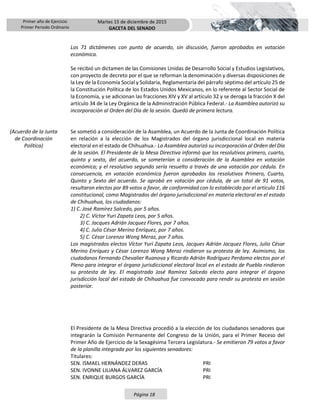 Primer año de Ejercicio
Primer Periodo Ordinario
Martes 15 de diciembre de 2015
GACETA DEL SENADO
Página 18
Los 71 dictámenes con punto de acuerdo, sin discusión, fueron aprobados en votación
económica.
Se recibió un dictamen de las Comisiones Unidas de Desarrollo Social y Estudios Legislativos,
con proyecto de decreto por el que se reforman la denominación y diversas disposiciones de
la Ley de la Economía Social y Solidaria, Reglamentaria del párrafo séptimo del artículo 25 de
la Constitución Política de los Estados Unidos Mexicanos, en lo referente al Sector Social de
la Economía, y se adicionan las fracciones XIV y XV al artículo 32 y se deroga la fracción X del
artículo 34 de la Ley Orgánica de la Administración Pública Federal.- La Asamblea autorizó su
incorporación al Orden del Día de la sesión. Quedó de primera lectura.
(Acuerdo de la Junta
de Coordinación
Política)
Se sometió a consideración de la Asamblea, un Acuerdo de la Junta de Coordinación Política
en relación a la elección de los Magistrados del órgano jurisdiccional local en materia
electoral en el estado de Chihuahua.- La Asamblea autorizó su incorporación al Orden del Día
de la sesión. El Presidente de la Mesa Directiva informó que los resolutivos primero, cuarto,
quinto y sexto, del acuerdo, se someterían a consideración de la Asamblea en votación
económica; y el resolutivo segundo sería resuelto a través de una votación por cédula. En
consecuencia, en votación económica fueron aprobados los resolutivos Primero, Cuarto,
Quinto y Sexto del acuerdo. Se aprobó en votación por cédula, de un total de 91 votos,
resultaron electos por 89 votos a favor, de conformidad con lo establecido por el artículo 116
constitucional, como Magistrados del órgano jurisdiccional en materia electoral en el estado
de Chihuahua, los ciudadanos:
1) C. José Ramírez Salcedo, por 5 años.
2) C. Víctor Yuri Zapata Leos, por 5 años.
3) C. Jacques Adrián Jacquez Flores, por 7 años.
4) C. Julio César Merino Enríquez, por 7 años.
5) C. César Lorenzo Wong Meraz, por 7 años.
Los magistrados electos Víctor Yuri Zapata Leos, Jacques Adrián Jacquez Flores, Julio César
Merino Enríquez y César Lorenzo Wong Meraz rindieron su protesta de ley. Asimismo, los
ciudadanos Fernando Chevalier Ruanova y Ricardo Adrián Rodríguez Perdomo electos por el
Pleno para integrar el órgano jurisdiccional electoral local en el estado de Puebla rindieron
su protesta de ley. El magistrado José Ramírez Salcedo electo para integrar el órgano
jurisdicción local del estado de Chihuahua fue convocado para rendir su protesta en sesión
posterior.
El Presidente de la Mesa Directiva procedió a la elección de los ciudadanos senadores que
integrarán la Comisión Permanente del Congreso de la Unión, para el Primer Receso del
Primer Año de Ejercicio de la Sexagésima Tercera Legislatura.- Se emitieron 79 votos a favor
de la planilla integrada por los siguientes senadores:
Titulares:
SEN. ISMAEL HERNÁNDEZ DERAS PRI
SEN. IVONNE LILIANA ÁLVAREZ GARCÍA PRI
SEN. ENRIQUE BURGOS GARCÍA PRI
 