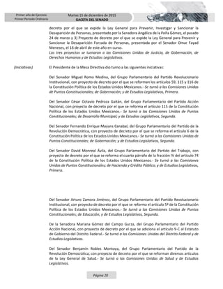 Primer año de Ejercicio
Primer Periodo Ordinario
Martes 15 de diciembre de 2015
GACETA DEL SENADO
Página 20
decreto por el que se expide la Ley General para Prevenir, Investigar y Sancionar la
Desaparición de Personas, presentado por la Senadora Angélica de la Peña Gómez, el pasado
24 de marzo y 3) Proyecto de decreto por el que se expide la Ley General para Prevenir y
Sancionar la Desaparición Forzada de Personas, presentada por el Senador Omar Fayad
Meneses, el 16 de abril de este año en curso.
Los tres proyectos se turnaron a las Comisiones Unidas de Justicia, de Gobernación, de
Derechos Humanos y de Estudios Legislativos.
(Iniciativas) El Presidente de la Mesa Directiva dio turno a las siguientes iniciativas:
Del Senador Miguel Romo Medina, del Grupo Parlamentario del Partido Revolucionario
Institucional, con proyecto de decreto por el que se reforman los artículos 59, 115 y 116 de
la Constitución Política de los Estados Unidos Mexicanos.- Se turnó a las Comisiones Unidas
de Puntos Constitucionales; de Gobernación; y de Estudios Legislativos, Primera.
Del Senador César Octavio Pedroza Gaitán, del Grupo Parlamentario del Partido Acción
Nacional, con proyecto de decreto por el que se reforma el artículo 115 de la Constitución
Política de los Estados Unidos Mexicanos.- Se turnó a las Comisiones Unidas de Puntos
Constitucionales; de Desarrollo Municipal; y de Estudios Legislativos, Segunda.
Del Senador Fernando Enrique Mayans Canabal, del Grupo Parlamentario del Partido de la
Revolución Democrática, con proyecto de decreto por el que se reforma el artículo 6 de la
Constitución Política de los Estados Unidos Mexicanos.- Se turnó a las Comisiones Unidas de
Puntos Constitucionales; de Gobernación; y de Estudios Legislativos, Segunda.
Del Senador David Monreal Ávila, del Grupo Parlamentario del Partido del Trabajo, con
proyecto de decreto por el que se reforma el cuarto párrafo de la fracción IV del artículo 74
de la Constitución Política de los Estados Unidos Mexicanos.- Se turnó a las Comisiones
Unidas de Puntos Constitucionales; de Hacienda y Crédito Público; y de Estudios Legislativos,
Primera.
Del Senador Arturo Zamora Jiménez, del Grupo Parlamentario del Partido Revolucionario
Institucional, con proyecto de decreto por el que se reforma el artículo 5º de la Constitución
Política de los Estados Unidos Mexicanos.- Se turnó a las Comisiones Unidas de Puntos
Constitucionales; de Educación; y de Estudios Legislativos, Segunda.
De la Senadora Mariana Gómez del Campo Gurza, del Grupo Parlamentario del Partido
Acción Nacional, con proyecto de decreto por el que se adiciona el artículo 9-C al Estatuto
de Gobierno del Distrito Federal.- Se turnó a las Comisiones Unidas del Distrito Federal y de
Estudios Legislativos.
Del Senador Benjamín Robles Montoya, del Grupo Parlamentario del Partido de la
Revolución Democrática, con proyecto de decreto por el que se reforman diversos artículos
de la Ley General de Salud.- Se turnó a las Comisiones Unidas de Salud y de Estudios
Legislativos.
 