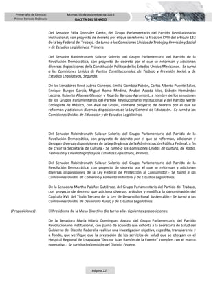 Primer año de Ejercicio
Primer Periodo Ordinario
Martes 15 de diciembre de 2015
GACETA DEL SENADO
Página 22
Del Senador Félix González Canto, del Grupo Parlamentario del Partido Revolucionario
Institucional, con proyecto de decreto por el que se reforma la fracción XVIII del artículo 132
de la Ley Federal del Trabajo.- Se turnó a las Comisiones Unidas de Trabajo y Previsión y Social
y de Estudios Legislativos, Primera.
Del Senador Rabindranath Salazar Solorio, del Grupo Parlamentario del Partido de la
Revolución Democrática, con proyecto de decreto por el que se reforman y adicionan
diversas disposiciones de la Constitución Política de los Estados Unidos Mexicanos.- Se turnó
a las Comisiones Unidas de Puntos Constitucionales; de Trabajo y Previsión Social; y de
Estudios Legislativos, Segunda.
De los Senadores René Juárez Cisneros, Emilio Gamboa Patrón, Carlos Alberto Puente Salas,
Enrique Burgos García, Miguel Romo Medina, Anabel Acosta Islas, Lisbeth Hernández
Lecona, Roberto Albores Gleason y Ricardo Barroso Agramont, a nombre de los senadores
de los Grupos Parlamentarios del Partido Revolucionario Institucional y del Partido Verde
Ecologista de México, con Aval de Grupo, contiene proyecto de decreto por el que se
reforman y adicionan diversas disposiciones de la Ley General de Educación.- Se turnó a las
Comisiones Unidas de Educación y de Estudios Legislativos.
Del Senador Rabindranath Salazar Solorio, del Grupo Parlamentario del Partido de la
Revolución Democrática, con proyecto de decreto por el que se reforman, adicionan y
derogan diversas disposiciones de la Ley Orgánica de la Administración Pública Federal, a fin
de crear la Secretaría de Cultura.- Se turnó a las Comisiones Unidas de Cultura, de Radio,
Televisión y Cinematografía y de Estudios Legislativos, Primera.
Del Senador Rabindranath Salazar Solorio, del Grupo Parlamentario del Partido de la
Revolución Democrática, con proyecto de decreto por el que se reforman y adicionan
diversas disposiciones de la Ley Federal de Protección al Consumidor.- Se turnó a las
Comisiones Unidas de Comercio y Fomento Industrial y de Estudios Legislativos.
De la Senadora Martha Palafox Gutiérrez, del Grupo Parlamentario del Partido del Trabajo,
con proyecto de decreto que adiciona diversos artículos y modifica la denominación del
Capítulo XVII del Título Tercero de la Ley de Desarrollo Rural Sustentable.- Se turnó a las
Comisiones Unidas de Desarrollo Rural; y de Estudios Legislativos.
(Proposiciones) El Presidente de la Mesa Directiva dio turno a las siguientes proposiciones:
De la Senadora María Hilaria Domínguez Arvizu, del Grupo Parlamentario del Partido
Revolucionario Institucional, con punto de acuerdo que exhorta a la Secretaría de Salud del
Gobierno del Distrito Federal a realizar una investigación objetiva, expedita, transparente y
a fondo, que verifique que la prestación de los servicios de salud que se otorgan en el
Hospital Regional de Iztapalapa “Doctor Juan Ramón de la Fuente” cumplen con el marco
normativo.- Se turnó a la Comisión del Distrito Federal.
 