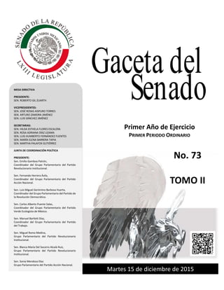 Primer año de Ejercicio
Primer Periodo Ordinario
Martes 15 de diciembre de 2015
GACETA DEL SENADO
Tercer año de Ejercicio Jueves 27 de octubrede 2011 Primer Periodo Ordinario
Martes 15 de diciembre de 2015
Primer Año de Ejercicio
PRIMER PERIODO ORDINARIO
MESA DIRECTIVA
PRESIDENTE:
SEN. ROBERTO GIL ZUARTH
VICEPRESIDENTES:
SEN. JOSÉ ROSAS AISPURO TORRES
SEN. ARTURO ZAMORA JIMÉNEZ
SEN. LUIS SÁNCHEZ JIMÉNEZ
SECRETARIAS:
SEN. HILDA ESTHELA FLORES ESCALERA
SEN. ROSA ADRIANA DÍAZ LIZAMA
SEN. LUIS HUMBERTO FERNÁNDEZ FUENTES
SEN. MARÍA ELENA BARRERA TAPIA
SEN. MARTHA PALAFOX GUTIÉRREZ
JUNTA DE COORDINACIÓN POLÍTICA
PRESIDENTE:
Sen. Emilio Gamboa Patrón,
Coordinador del Grupo Parlamentario del Partido
Revolucionario institucional.
Sen. Fernando Herrera Ávila,
Coordinador del Grupo Parlamentario del Partido
Acción Nacional.
Sen. Luis Miguel Gerónimo Barbosa Huerta,
Coordinador del Grupo Parlamentario del Partido de
la Revolución Democrática.
Sen. Carlos Alberto Puente Salas,
Coordinador del Grupo Parlamentario del Partido
Verde Ecologista de México.
Sen. Manuel Bartlett Díaz,
Coordinador del Grupo Parlamentario del Partido
del Trabajo.
Sen. Miguel Romo Medina,
Grupo Parlamentario del Partido Revolucionario
Institucional.
Sen. Blanca María Del Socorro Alcalá Ruiz,
Grupo Parlamentario del Partido Revolucionario
Institucional.
Sen. Sonia Mendoza Díaz
Grupo Parlamentario del Partido Acción Nacional.
Gaceta del
Senado
No. 73
TOMO II
 