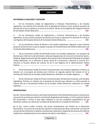 Primer año de Ejercicio
Primer Periodo Ordinario
Martes 15 de diciembre de 2015
GACETA DEL SENADO
Página 213
DICTÁMENES A DISCUSIÓN Y VOTACIÓN
2. De las Comisiones Unidas de Reglamentos y Prácticas Parlamentarias y de Estudios
Legislativos, con opinión de la Comisión Para la Igualdad de Género, el que contiene proyecto de
decreto por el que se adiciona un inciso d) al artículo 106 de la Ley Orgánica del Congreso General
de los Estados Unidos Mexicanos. …………………………………………………...…………………….……… 216
3. De las Comisiones Unidas de Reglamentos y Prácticas Parlamentarias y de Estudios
Legislativos, el que contiene proyecto de decreto por el que se adicionan los artículos 47 y 55 de la
Ley Orgánica del Congreso General de los Estados Unidos Mexicanos. .…………………….……… 229
4. De las Comisiones Unidas de Marina y de Estudios Legislativos, Segunda, el que contiene
proyecto de decreto por el que se expide la Ley para el Fortalecimiento de la Marina Mercante y de
la Industria Naval Mexicanas. ………………………………….……………………………...…………………….……… 240
5. De las Comisiones Unidas de Desarrollo Social y de Estudios Legislativos, con proyecto de
decreto para reformar la denominación y diversas disposiciones de la Ley de la Economía Social y
Solidaria, Reglamentaria del párrafo séptimo del artículo 25 de la Constitución Política de los Estados
Unidos Mexicanos, en lo referente al Sector Social de la Economía y adicionar el artículo 32 y
reformar la fracción décima del artículo 34 de la Ley Orgánica de la Administración Pública
Federal. ………………………………….……………………………………………………..…...…………………….……… 283
6. De las Comisiones Unidas de Puntos Constitucionales y de Estudios Legislativos, Primera, en
relación con el proyecto de decreto para reformar el segundo párrafo del artículo 22 de la
Constitución Política de los Estados Unidos Mexicanos. (Dictamen en sentido negativo) …… 306
7. De las Comisiones Unidas de Puntos Constitucionales; de Derechos Humanos; y de Estudios
Legislativos, Primera, en relación con el proyecto de decreto para adicionar un último párrafo al
artículo 102 de la Constitución Política de los Estados Unidos Mexicanos. (Dictamen en sentido
negativo) ……………………………….……………………………………………………..…...…………………….……… 319
PROPOSICIONES
Del Sen. Patricio Martínez García, del Grupo Parlamentario del Partido Revolucionario Institucional,
con punto de acuerdo que exhorta a la Comisión Reguladora de Energía y a la Procuraduría Federal
del Consumidor a revisar la base legal mediante la cual las compañías expendedoras de gas
doméstico realizan sus cobros por concepto de distribución en el estado de Chihuahua.…….. 332
De la Sen. Lorena Cuéllar Cisneros, del Grupo Parlamentario del Partido de la Revolución
Democrática, con punto de acuerdo que exhorta a la Secretaría de Salud a desarrollar una base de
conocimientos y fomentar la cobertura sanitaria por medio de la integración de servicios de medicina
tradicional o complementaria en los sistemas de salud a nivel federal.....………………..………….. 334
CONTENIDO
 