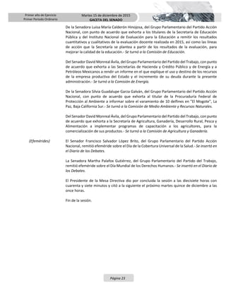 Primer año de Ejercicio
Primer Periodo Ordinario
Martes 15 de diciembre de 2015
GACETA DEL SENADO
Página 23
De la Senadora Luisa María Calderón Hinojosa, del Grupo Parlamentario del Partido Acción
Nacional, con punto de acuerdo que exhorta a los titulares de la Secretaría de Educación
Pública y del Instituto Nacional de Evaluación para la Educación a remitir los resultados
cuantitativos y cualitativos de la evaluación docente realizada en 2015, así como las líneas
de acción que la Secretaría se plantea a partir de los resultados de la evaluación, para
mejorar la calidad de la educación.- Se turnó a la Comisión de Educación.
Del Senador David Monreal Ávila, del Grupo Parlamentario del Partido del Trabajo, con punto
de acuerdo que exhorta a las Secretarías de Hacienda y Crédito Público y de Energía y a
Petróleos Mexicanos a rendir un informe en el que explique el uso y destino de los recursos
de la empresa productiva del Estado y el incremento de su deuda durante la presente
administración.- Se turnó a la Comisión de Energía.
De la Senadora Silvia Guadalupe Garza Galván, del Grupo Parlamentario del Partido Acción
Nacional, con punto de acuerdo que exhorta al titular de la Procuraduría Federal de
Protección al Ambiente a informar sobre el varamiento de 10 delfines en "El Mogote", La
Paz, Baja California Sur.- Se turnó a la Comisión de Medio Ambiente y Recursos Naturales.
Del Senador David Monreal Ávila, del Grupo Parlamentario del Partido del Trabajo, con punto
de acuerdo que exhorta a la Secretaría de Agricultura, Ganadería, Desarrollo Rural, Pesca y
Alimentación a implementar programas de capacitación a los agricultores, para la
comercialización de sus productos.- Se turnó a la Comisión de Agricultura y Ganadería.
(Efemérides) El Senador Francisco Salvador López Brito, del Grupo Parlamentario del Partido Acción
Nacional, remitió efeméride sobre el Día de la Cobertura Universal de la Salud.- Se insertó en
el Diario de los Debates.
La Senadora Martha Palafox Gutiérrez, del Grupo Parlamentario del Partido del Trabajo,
remitió efeméride sobre el Día Mundial de los Derechos Humanos.- Se insertó en el Diario de
los Debates.
El Presidente de la Mesa Directiva dio por concluida la sesión a las diecisiete horas con
cuarenta y siete minutos y citó a la siguiente el próximo martes quince de diciembre a las
once horas.
Fin de la sesión.
 