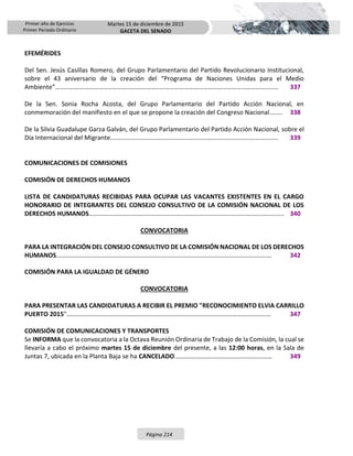 Primer año de Ejercicio
Primer Periodo Ordinario
Martes 15 de diciembre de 2015
GACETA DEL SENADO
Página 214
EFEMÉRIDES
Del Sen. Jesús Casillas Romero, del Grupo Parlamentario del Partido Revolucionario Institucional,
sobre el 43 aniversario de la creación del “Programa de Naciones Unidas para el Medio
Ambiente”…………………………………………………………………………………………………………………….……. 337
De la Sen. Sonia Rocha Acosta, del Grupo Parlamentario del Partido Acción Nacional, en
conmemoración del manifiesto en el que se propone la creación del Congreso Nacional.……. 338
De la Silvia Guadalupe Garza Galván, del Grupo Parlamentario del Partido Acción Nacional, sobre el
Día Internacional del Migrante.…………………………………………………………………………..….…….……. 339
COMUNICACIONES DE COMISIONES
COMISIÓN DE DERECHOS HUMANOS
LISTA DE CANDIDATURAS RECIBIDAS PARA OCUPAR LAS VACANTES EXISTENTES EN EL CARGO
HONORARIO DE INTEGRANTES DEL CONSEJO CONSULTIVO DE LA COMISIÓN NACIONAL DE LOS
DERECHOS HUMANOS……………………………………………………………………………………………..……….….. 340
CONVOCATORIA
PARA LA INTEGRACIÓN DEL CONSEJO CONSULTIVO DE LA COMISIÓN NACIONAL DE LOS DERECHOS
HUMANOS.………………………………………………………..…………………………………………………………… 342
COMISIÓN PARA LA IGUALDAD DE GÉNERO
CONVOCATORIA
PARA PRESENTAR LAS CANDIDATURAS A RECIBIR EL PREMIO "RECONOCIMIENTO ELVIA CARRILLO
PUERTO 2015"……………………………………………………………………..…………………………….………..… 347
COMISIÓN DE COMUNICACIONES Y TRANSPORTES
Se INFORMA que la convocatoria a la Octava Reunión Ordinaria de Trabajo de la Comisión, la cual se
llevaría a cabo el próximo martes 15 de diciembre del presente, a las 12:00 horas, en la Sala de
Juntas 7, ubicada en la Planta Baja se ha CANCELADO..……………………..…………………………… 349
 