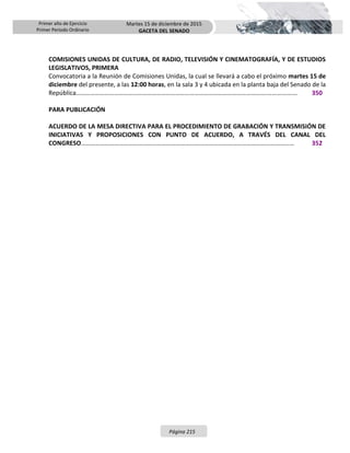 Primer año de Ejercicio
Primer Periodo Ordinario
Martes 15 de diciembre de 2015
GACETA DEL SENADO
Página 215
COMISIONES UNIDAS DE CULTURA, DE RADIO, TELEVISIÓN Y CINEMATOGRAFÍA, Y DE ESTUDIOS
LEGISLATIVOS, PRIMERA
Convocatoria a la Reunión de Comisiones Unidas, la cual se llevará a cabo el próximo martes 15 de
diciembre del presente, a las 12:00 horas, en la sala 3 y 4 ubicada en la planta baja del Senado de la
República………………………………………………………………………………………………………….…………….… 350
PARA PUBLICACIÓN
ACUERDO DE LA MESA DIRECTIVA PARA EL PROCEDIMIENTO DE GRABACIÓN Y TRANSMISIÓN DE
INICIATIVAS Y PROPOSICIONES CON PUNTO DE ACUERDO, A TRAVÉS DEL CANAL DEL
CONGRESO……………………………………………………………………………………………………………………… 352
 