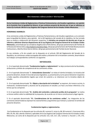Primer año de Ejercicio
Primer Periodo Ordinario
Martes 15 de diciembre de 2015
GACETA DEL SENADO
Página 216
DICTÁMENES ADISCUSIÓN Y VOTACIÓN
De las Comisiones Unidas de Reglamentos y Prácticas Parlamentarias y de Estudios Legislativos, con opinión
de la Comisión Para la Igualdad de Género, el que contiene proyecto de decreto por el que se adiciona un
inciso d) al artículo 106 de la Ley Orgánica del Congreso General de los Estados Unidos Mexicanos.
HONORABLE ASAMBLEA:
A las comisiones unidas de Reglamentos y Prácticas Parlamentarias y de Estudios Legislativos y a la comisión
para la Igualdad de Género, para opinión, de la LXII legislatura del senado de la república, les fue turnada
para su análisis y elaboración del dictamen respectivo, la iniciativa con proyecto de decreto por el que se
reforma y adicionan diversas disposiciones de la Ley Orgánica del Congreso General de los Estados Unidos
Mexicanos, presentada por las senadoras Angélica de la Peña Gómez, del grupo parlamentario del Partido de
la Revolución Democrática, Diva Hadamira Gastélum Bajo, del grupo parlamentario del Partido Revolucionario
Institucional, y Martha Elena García Gómez, del grupo parlamentario del Partido Acción Nacional.
En ese contexto, a fin de cumplir con lo dispuesto en el artículo 190 del Reglamento del Senado de la
República, las comisiones unidas encargadas del análisis y dictamen de la iniciativaen comento, desarrollaron
los trabajos correspondientes conforme a la siguiente:
METODOLOGÍA.
1.- En el apartado denominado “Fundamentos legales y reglamentario” se deja constancia de las facultades,
atribuciones y ámbito de competencia de las comisiones unidas.
2.- En el apartado denominado “I.- Antecedentes Generales” se relata el trámite brindado a la iniciativa del
presente dictamen, desde el inicio del proceso legislativo, su presentación y turno para el dictamen respectivo
y todos aquellos antecedentes legales que sirven de sustento y se relacionan con la iniciativa objeto de
estudio.
3.- En el apartado denominado “II.- Objeto y descripción de la iniciativa” se exponen, de manera sucinta, la
motivación, fundamentación y alcances de las propuestas en estudio y se hace una breve referencia a los
temas que las componen.
4. En el apartado denominado “III.- Análisis del contenido y valoración jurídica de la propuesta” se realiza
un breve análisis sobre la viabilidad de la propuesta, de acuerdo con el marco constitucional y legal vigente.
5. En el apartado denominado “IV.- Consideraciones de las comisiones unidas”, los integrantes de las
comisiones dictaminadoras expresan los razonamientos y argumentos que motivan y sustentan el sentido del
presente dictamen.
Fundamentos legales y reglamentarios.
Con fundamento en lo dispuesto por los artículos 85, numeral 2, inciso (a, 86, 90 numeral 1, fracciones XIII y
XXV, 93, 94, 102 y demás relativos y aplicables de la Ley Orgánica del Congreso General de los Estados Unidos
Mexicanos; así como de lo dispuesto por los artículos 113, 114, 117, 135, numeral 1, fracción I, 174, 175,
 