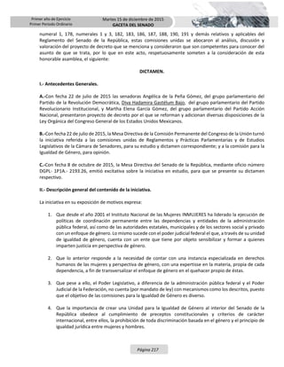 Primer año de Ejercicio
Primer Periodo Ordinario
Martes 15 de diciembre de 2015
GACETA DEL SENADO
Página 217
numeral 1, 178, numerales 1 y 3, 182, 183, 186, 187, 188, 190, 191 y demás relativos y aplicables del
Reglamento del Senado de la República, estas comisiones unidas se abocaron al análisis, discusión y
valoración del proyecto de decreto que se menciona y consideraron que son competentes para conocer del
asunto de que se trata, por lo que en este acto, respetuosamente someten a la consideración de esta
honorable asamblea, el siguiente:
DICTAMEN.
I.- Antecedentes Generales.
A.-Con fecha 22 de julio de 2015 las senadoras Angélica de la Peña Gómez, del grupo parlamentario del
Partido de la Revolución Democrática, Diva Hadamira Gastélum Bajo, del grupo parlamentario del Partido
Revolucionario Institucional, y Martha Elena García Gómez, del grupo parlamentario del Partido Acción
Nacional, presentaron proyecto de decreto por el que se reforman y adicionan diversas disposiciones de la
Ley Orgánica del Congreso General de los Estados Unidos Mexicanos.
B.-Con fecha 22 de julio de 2015, la Mesa Directiva de la Comisión Permanente del Congreso de la Unión turnó
la iniciativa referida a las comisiones unidas de Reglamentos y Prácticas Parlamentarias y de Estudios
Legislativos de la Cámara de Senadores, para su estudio y dictamen correspondiente; y a la comisión para la
Igualdad de Género, para opinión.
C.-Con fecha 8 de octubre de 2015, la Mesa Directiva del Senado de la República, mediante oficio número
DGPL- 1P1A.- 2193.26, emitió excitativa sobre la iniciativa en estudio, para que se presente su dictamen
respectivo.
II.- Descripción general del contenido de la iniciativa.
La iniciativa en su exposición de motivos expresa:
1. Que desde el año 2001 el Instituto Nacional de las Mujeres INMUJERES ha liderado la ejecución de
políticas de coordinación permanente entre las dependencias y entidades de la administración
pública federal, así como de las autoridades estatales, municipales y de los sectores social y privado
con un enfoque de género. Lo mismo sucede con el poder judicial federal el que, a través de su unidad
de igualdad de género, cuenta con un ente que tiene por objeto sensibilizar y formar a quienes
imparten justicia en perspectiva de género.
2. Que lo anterior responde a la necesidad de contar con una instancia especializada en derechos
humanos de las mujeres y perspectiva de género, con una expertisse en la materia, propia de cada
dependencia, a fin de transversalizar el enfoque de género en el quehacer propio de éstas.
3. Que pese a ello, el Poder Legislativo, a diferencia de la administración pública federal y el Poder
Judicial de la Federación, no cuenta (por mandato de ley) con mecanismos como los descritos, puesto
que el objetivo de las comisiones para la Igualdad de Género es diverso.
4. Que la importancia de crear una Unidad para la Igualdad de Género al interior del Senado de la
República obedece al cumplimiento de preceptos constitucionales y criterios de carácter
internacional, entre ellos, la prohibición de toda discriminación basada en el género y el principio de
igualdad jurídica entre mujeres y hombres.
 
