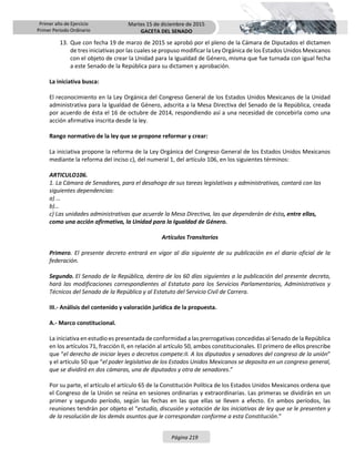 Primer año de Ejercicio
Primer Periodo Ordinario
Martes 15 de diciembre de 2015
GACETA DEL SENADO
Página 219
13. Que con fecha 19 de marzo de 2015 se aprobó por el pleno de la Cámara de Diputados el dictamen
de tres iniciativas por las cuales se propuso modificar la Ley Orgánica de los Estados Unidos Mexicanos
con el objeto de crear la Unidad para la Igualdad de Género, misma que fue turnada con igual fecha
a este Senado de la República para su dictamen y aprobación.
La iniciativa busca:
El reconocimiento en la Ley Orgánica del Congreso General de los Estados Unidos Mexicanos de la Unidad
administrativa para la Igualdad de Género, adscrita a la Mesa Directiva del Senado de la República, creada
por acuerdo de ésta el 16 de octubre de 2014, respondiendo así a una necesidad de concebirla como una
acción afirmativa inscrita desde la ley.
Rango normativo de la ley que se propone reformar y crear:
La iniciativa propone la reforma de la Ley Orgánica del Congreso General de los Estados Unidos Mexicanos
mediante la reforma del inciso c), del numeral 1, del artículo 106, en los siguientes términos:
ARTICULO106.
1. La Cámara de Senadores, para el desahogo de sus tareas legislativas y administrativas, contará con las
siguientes dependencias:
a) …
b)…
c) Las unidades administrativas que acuerde la Mesa Directiva, las que dependerán de ésta, entre ellas,
como una acción afirmativa, la Unidad para la Igualdad de Género.
Artículos Transitorios
Primero. El presente decreto entrará en vigor al día siguiente de su publicación en el diario oficial de la
federación.
Segundo. El Senado de la República, dentro de los 60 días siguientes a la publicación del presente decreto,
hará las modificaciones correspondientes al Estatuto para los Servicios Parlamentarios, Administrativos y
Técnicos del Senado de la República y al Estatuto del Servicio Civil de Carrera.
III.- Análisis del contenido y valoración jurídica de la propuesta.
A.- Marco constitucional.
La iniciativa en estudio es presentada de conformidad a las prerrogativas concedidas al Senado de la República
en los artículos 71, fracción II, en relación al artículo 50, ambos constitucionales. El primero de ellos prescribe
que “el derecho de iniciar leyes o decretos compete:II. A los diputados y senadores del congreso de la unión”
y el artículo 50 que “el poder legislativo de los Estados Unidos Mexicanos se deposita en un congreso general,
que se dividirá en dos cámaras, una de diputados y otra de senadores.”
Por su parte, el artículo el artículo 65 de la Constitución Política de los Estados Unidos Mexicanos ordena que
el Congreso de la Unión se reúna en sesiones ordinarias y extraordinarias. Las primeras se dividirán en un
primer y segundo período, según las fechas en las que ellas se lleven a efecto. En ambos períodos, las
reuniones tendrán por objeto el “estudio, discusión y votación de las iniciativas de ley que se le presenten y
de la resolución de los demás asuntos que le correspondan conforme a esta Constitución.”
 