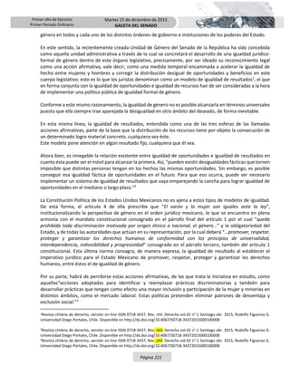 Primer año de Ejercicio
Primer Periodo Ordinario
Martes 15 de diciembre de 2015
GACETA DEL SENADO
Página 221
género en todos y cada uno de los distintos órdenes de gobierno e instituciones de los poderes del Estado.
En este sentido, la recientemente creada Unidad de Género del Senado de la República ha sido concebida
como aquella unidad administrativa a través de la cual se concretará el desarrollo de una igualdad jurídico-
formal de género dentro de este órgano legislativo, precisamente, por ser ideado su reconocimiento legal
como una acción afirmativa, vale decir, como una medida temporal encaminada a acelerar la igualdad de
hecho entre mujeres y hombres y corregir la distribución desigual de oportunidades y beneficios en este
cuerpo legislativo; esto es lo que los juristas denominan como un modelo de igualdad de resultados1
, el que
en forma conjunta con la igualdad de oportunidades e igualdad de recursos han de ser consideradas a la hora
de implementar una política pública de igualdad formal de género.
Conforme a este mismo razonamiento, la igualdad de género no es posible alcanzarla en términos universales
puesto que ella siempre trae aparejada la desigualdad en otro ámbito del deseado, de forma inevitable.
En esta misma línea, la igualdad de resultados, entendida como una de las tres esferas de las llamadas
acciones afirmativas, parte de la base que la distribución de los recursos tiene por objeto la consecución de
un determinado logro material concreto, cualquiera sea éste.
Este modelo pone atención en algún resultado fijo, cualquiera que él sea.
Ahora bien, es innegable la relación existente entre igualdad de oportunidades e igualdad de resultados en
cuanto ésta puede ser el móvil para alcanzar la primera. Así, “pueden existir desigualdades fácticas que tornen
imposible que distintas personas tengan en los hechos las mismas oportunidades. Sin embargo, es posible
conseguir esa igualdad fáctica de oportunidades en el futuro. Para que eso ocurra, puede ser necesario
implementar un sistema de igualdad de resultados que vaya emparejando la cancha para lograr igualdad de
oportunidades en el mediano o largo plazo.”2
La Constitución Política de los Estados Unidos Mexicanos no es ajena a estos tipos de modelos de igualdad.
De esta forma, el artículo 4 de ella prescribe que “El varón y la mujer son iguales ante la ley”,
institucionalizando la perspectiva de género en el orden jurídico mexicano, lo que se encuentra en plena
armonía con el mandato constitucional consagrado en el párrafo final del artículo 1 por el cual “queda
prohibida toda discriminación motivada por origen étnico o nacional, el género…” y la obligatoriedad del
Estado, y de todas las autoridades que actúan en su representación, por la cual deberá “…promover, respetar,
proteger y garantizar los derechos humanos de conformidad con los principios de universalidad,
interdependencia, indivisibilidad y progresividad” consagrado en el párrafo tercero, también del artículo 1
constitucional. Esta última norma consagra, de manera expresa, la igualdad de resultado al establecer el
imperativo jurídico para el Estado Mexicano de promover, respetar, proteger y garantizar los derechos
humanos, entre éstos el de igualdad de género.
Por su parte, habrá de percibirse estas acciones afirmativas, de las que trata la iniciativa en estudio, como
aquellas“acciones adoptadas para identificar y reemplazar prácticas discriminatorias y también para
desarrollar prácticas que tengan como efecto una mayor inclusión y participación de la mujer y minorías en
distintos ámbitos, como el mercado laboral. Estas políticas pretenden eliminar patrones de desventaja y
exclusión social.”3
1Revista chilena de derecho, versión on-line ISSN 0718-3437, Rev. chil. Derecho vol.42 n°.1 Santiago abr. 2015, Rodolfo Figueroa G.
Universidad Diego Portales, Chile. Disponible en http://dx.doi.org/10.4067/S0718-34372015000100008
2Revista chilena de derecho, versión on-line ISSN 0718-3437, Rev. chil. Derecho vol.42 n°.1 Santiago abr. 2015, Rodolfo Figueroa G.
Universidad Diego Portales, Chile. Disponible en http://dx.doi.org/10.4067/S0718-34372015000100008
3Revista chilena de derecho, versión on-line ISSN 0718-3437, Rev. chil. Derecho vol.42 n°.1 Santiago abr. 2015, Rodolfo Figueroa G.
Universidad Diego Portales, Chile. Disponible en http://dx.doi.org/10.4067/S0718-34372015000100008
 
