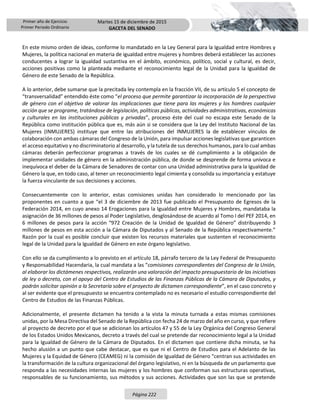 Primer año de Ejercicio
Primer Periodo Ordinario
Martes 15 de diciembre de 2015
GACETA DEL SENADO
Página 222
En este mismo orden de ideas, conforme lo mandatado en la Ley General para la Igualdad entre Hombres y
Mujeres, la política nacional en materia de igualdad entre mujeres y hombres deberá establecer las acciones
conducentes a lograr la igualdad sustantiva en el ámbito, económico, político, social y cultural, es decir,
acciones positivas como la planteada mediante el reconocimiento legal de la Unidad para la Igualdad de
Género de este Senado de la República.
A lo anterior, debe sumarse que la precitada ley contempla en la fracción VII, de su artículo 5 el concepto de
“transversalidad” entendido éste como “el proceso que permite garantizar la incorporación de la perspectiva
de género con el objetivo de valorar las implicaciones que tiene para las mujeres y los hombres cualquier
acción que se programe, tratándose de legislación, políticas públicas, actividades administrativas, económicas
y culturales en las instituciones públicas y privadas”, proceso éste del cual no escapa este Senado de la
República como institución pública que es, más aún si se considera que la Ley del Instituto Nacional de las
Mujeres (INMUJERES) instituye que entre las atribuciones del INMUJERES la de establecer vínculos de
colaboración con ambas cámaras del Congreso de la Unión, para impulsar acciones legislativas que garanticen
el acceso equitativo y no discriminatorio al desarrollo, y la tutela de sus derechos humanos, para lo cual ambas
cámaras deberán perfeccionar programas a través de los cuales se dé cumplimiento a la obligación de
implementar unidades de género en la administración pública, de donde se desprende de forma unívoca e
inequívoca el deber de la Cámara de Senadores de contar con una Unidad administrativa para la Igualdad de
Género la que, en todo caso, al tener un reconocimiento legal cimienta y consolida su importancia y estatuye
la fuerza vinculante de sus decisiones y acciones.
Consecuentemente con lo anterior, estas comisiones unidas han considerado lo mencionado por las
proponentes en cuanto a que “el 3 de diciembre de 2013 fue publicado el Presupuesto de Egresos de la
Federación 2014, en cuyo anexo 14 Erogaciones para la Igualdad entre Mujeres y Hombres, mandataba la
asignación de 36 millones de pesos al Poder Legislativo, desglosándose de acuerdo al Tomo I del PEF 2014, en
6 millones de pesos para la acción “972 Creación de la Unidad de Igualdad de Género” distribuyendo 3
millones de pesos en esta acción a la Cámara de Diputados y al Senado de la República respectivamente.”
Razón por la cual es posible concluir que existen los recursos materiales que sustenten el reconocimiento
legal de la Unidad para la Igualdad de Género en este órgano legislativo.
Con ello se da cumplimiento a lo previsto en el artículo 18, párrafo tercero de la Ley Federal de Presupuesto
y Responsabilidad Hacendaria, la cual mandata a las “comisiones correspondientes del Congreso de la Unión,
al elaborar los dictámenes respectivos, realizarán una valoración del impacto presupuestario de las iniciativas
de ley o decreto, con el apoyo del Centro de Estudios de las Finanzas Públicas de la Cámara de Diputados, y
podrán solicitar opinión a la Secretaría sobre el proyecto de dictamen correspondiente”, en el caso concreto y
al ser evidente que el presupuesto se encuentra contemplado no es necesario el estudio correspondiente del
Centro de Estudios de las Finanzas Públicas.
Adicionalmente, el presente dictamen ha tenido a la vista la minuta turnada a estas mismas comisiones
unidas, por la Mesa Directiva del Senado de la República con fecha 24 de marzo del año en curso, y que refiere
al proyecto de decreto por el que se adicionan los artículos 47 y 55 de la Ley Orgánica del Congreso General
de los Estados Unidos Mexicanos, decreto a través del cual se pretende dar reconocimiento legal a la Unidad
para la Igualdad de Género de la Cámara de Diputados. En el dictamen que contiene dicha minuta, se ha
hecho alusión a un punto que cabe destacar, que es que ni el Centro de Estudios para el Adelanto de las
Mujeres y la Equidad de Género (CEAMEG) ni la comisión de Igualdad de Género “centran sus actividades en
la transformación de la cultura organizacional del órgano legislativo, ni en la búsqueda de un parlamento que
responda a las necesidades internas las mujeres y los hombres que conforman sus estructuras operativas,
responsables de su funcionamiento, sus métodos y sus acciones. Actividades que son las que se pretende
 